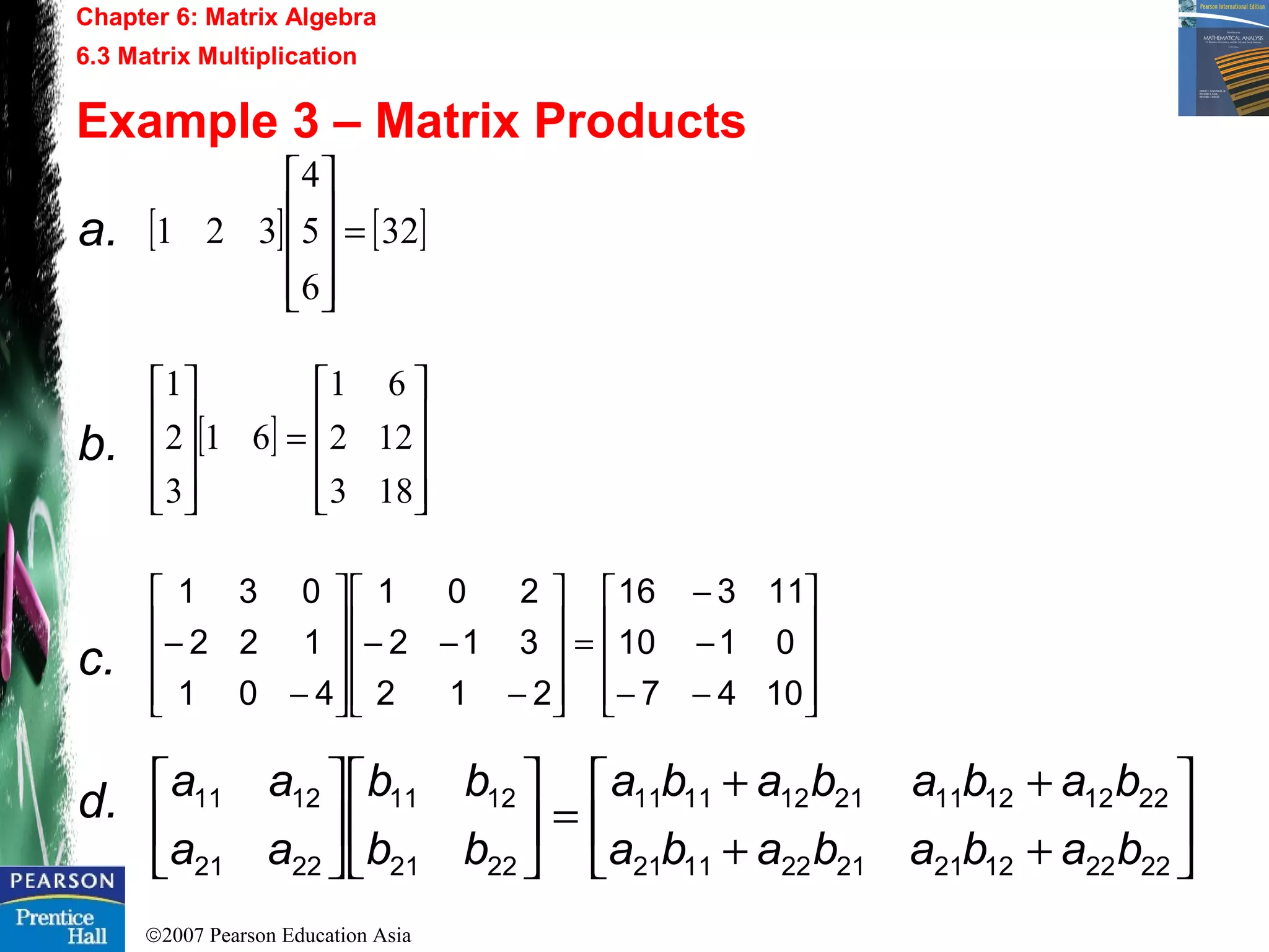 ©2007 Pearson Education Asia
Chapter 6: Matrix Algebra
6.3 Matrix Multiplication
Example 3 – Matrix Products
a.
b.
c.
d.
[ ] [ ]32
6
5
4
321 =










[ ]










=










183
122
61
61
3
2
1










−−
−
−
=










−
−−










−
−
1047
0110
11316
212
312
201
401
122
031






++
++
=











2222122121221121
2212121121121111
2221
1211
2221
1211
babababa
babababa
bb
bb
aa
aa
 