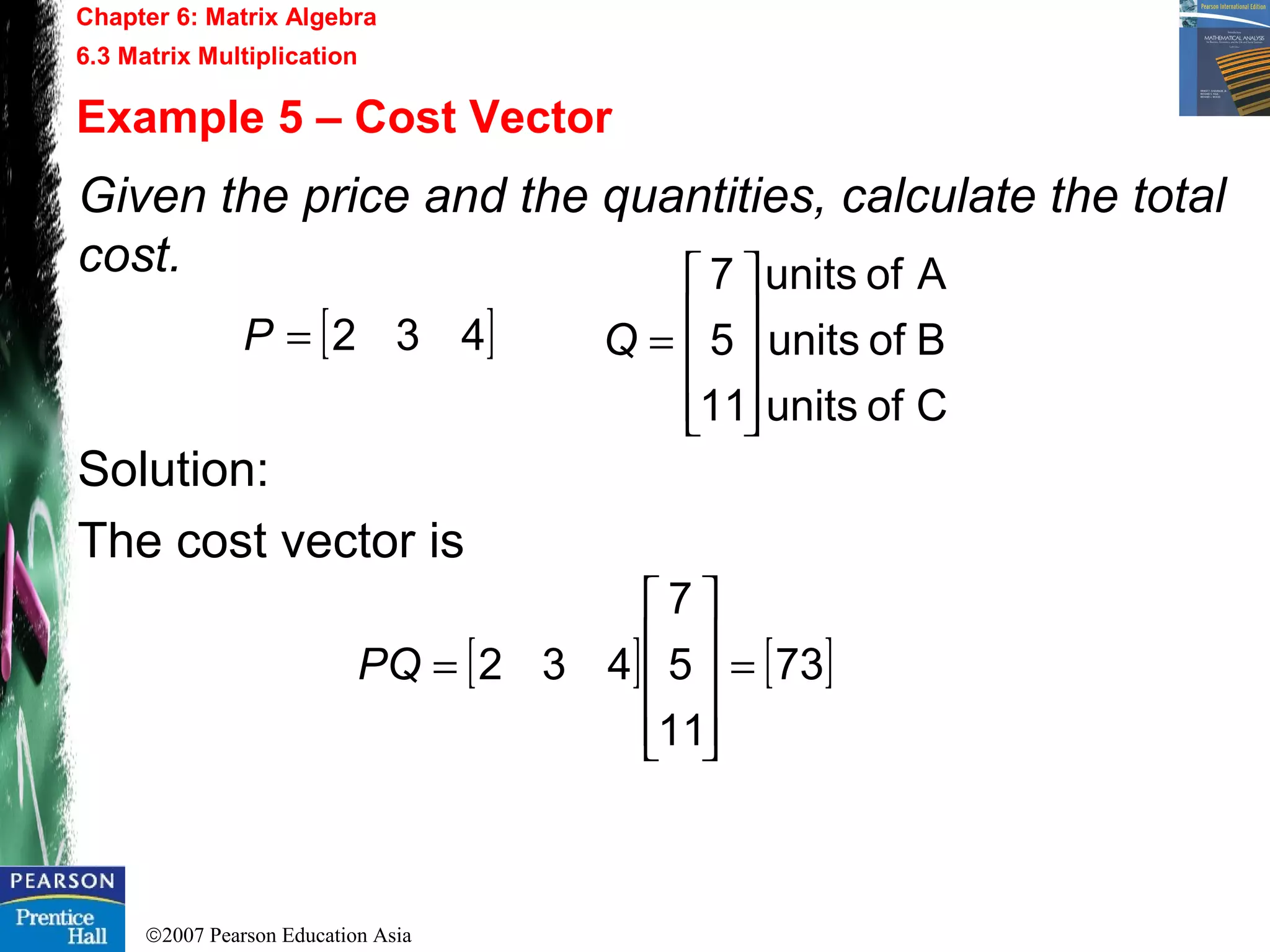 ©2007 Pearson Education Asia
Chapter 6: Matrix Algebra
6.3 Matrix Multiplication
Example 5 – Cost Vector
Given the price and the quantities, calculate the total
cost.
Solution:
The cost vector is
[ ]432=P
Cofunits
Bofunits
Aofunits
11
5
7










=Q
[ ] [ ]73
11
5
7
432 =










=PQ
 