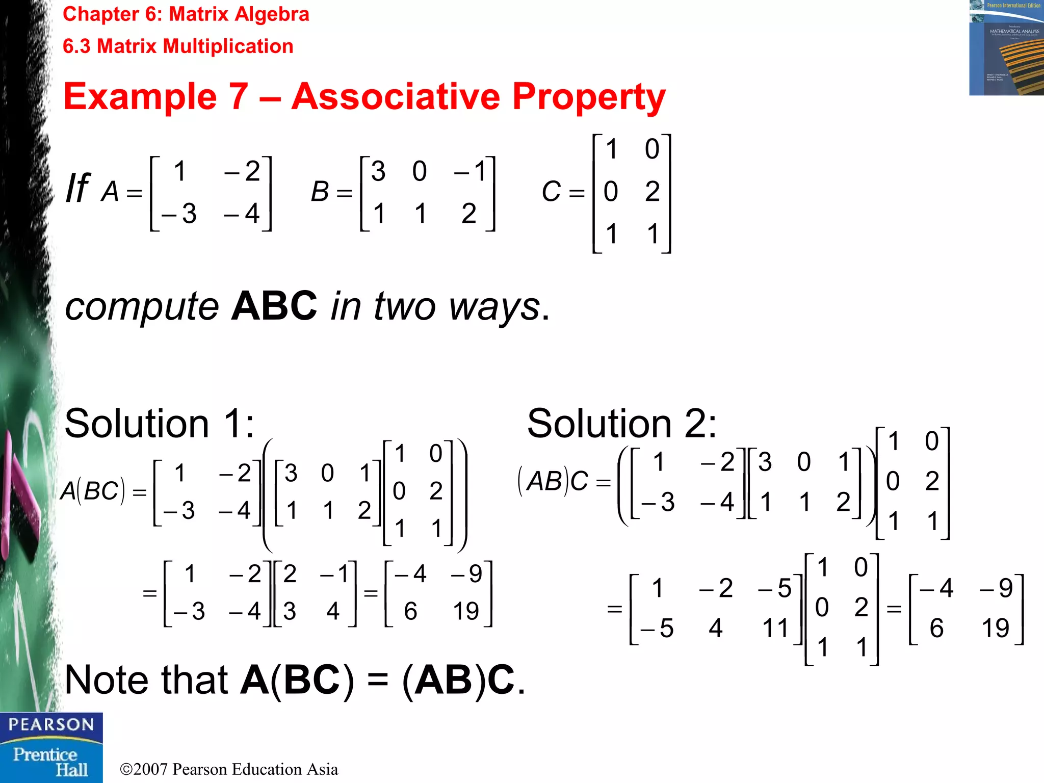 ©2007 Pearson Education Asia
Chapter 6: Matrix Algebra
6.3 Matrix Multiplication
Example 7 – Associative Property
If
compute ABC in two ways.
Solution 1: Solution 2:
Note that A(BC) = (AB)C.










=




 −
=





−−
−
=
11
20
01
211
103
43
21
CBA
( )





 −−
=




 −






−−
−
=
































−−
−
=
196
94
43
12
43
21
11
20
01
211
103
43
21
BCA ( )





 −−
=
















−
−−
=






























−−
−
=
196
94
11
20
01
1145
521
11
20
01
211
103
43
21
CAB
 