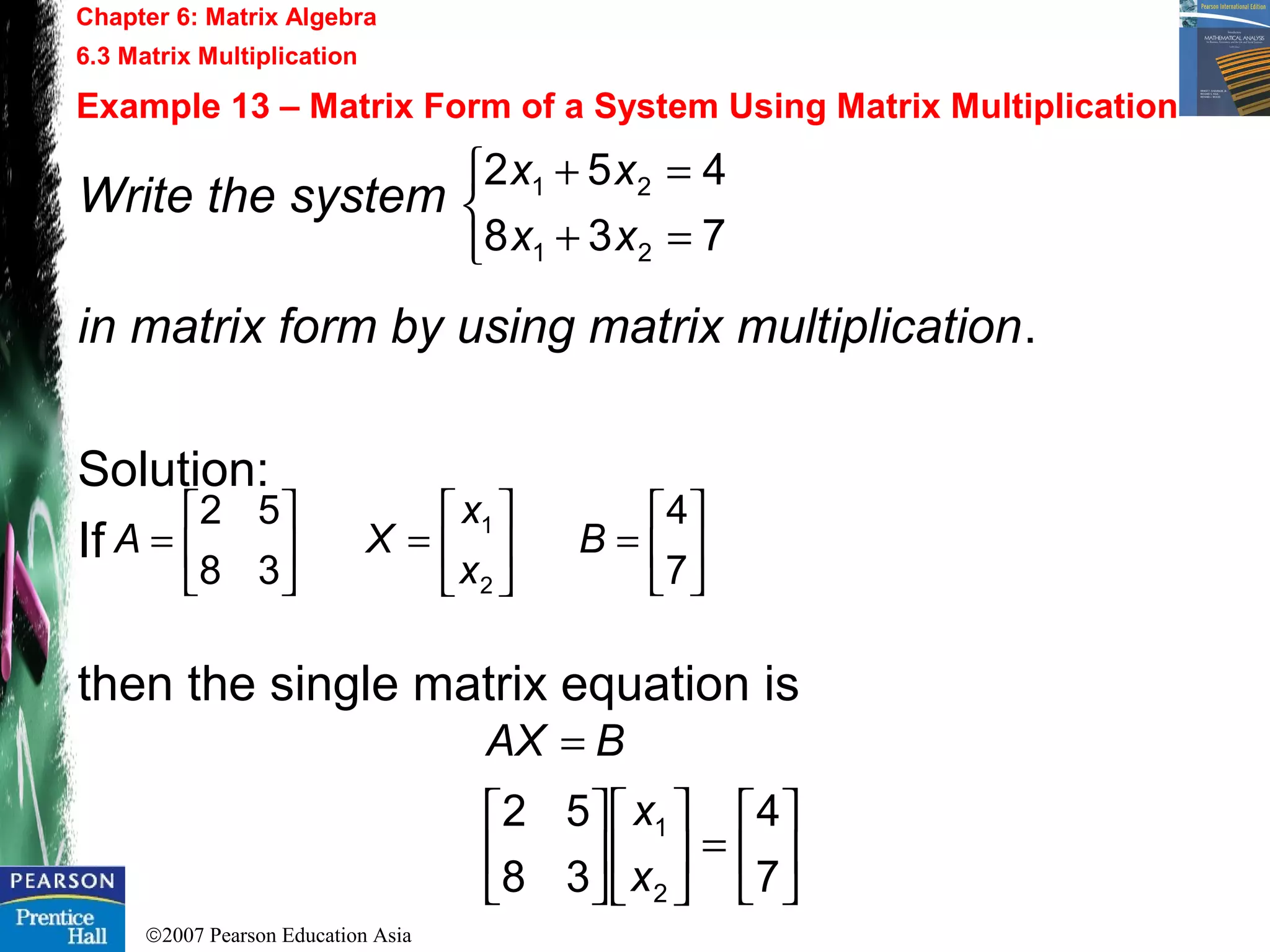 ©2007 Pearson Education Asia
Chapter 6: Matrix Algebra
6.3 Matrix Multiplication
Example 13 – Matrix Form of a System Using Matrix Multiplication
Write the system
in matrix form by using matrix multiplication.
Solution:
If
then the single matrix equation is



=+
=+
738
452
21
21
xx
xx






=





=





=
7
4
38
52
2
1
B
x
x
XA






=











=
7
4
38
52
2
1
x
x
BAX
 