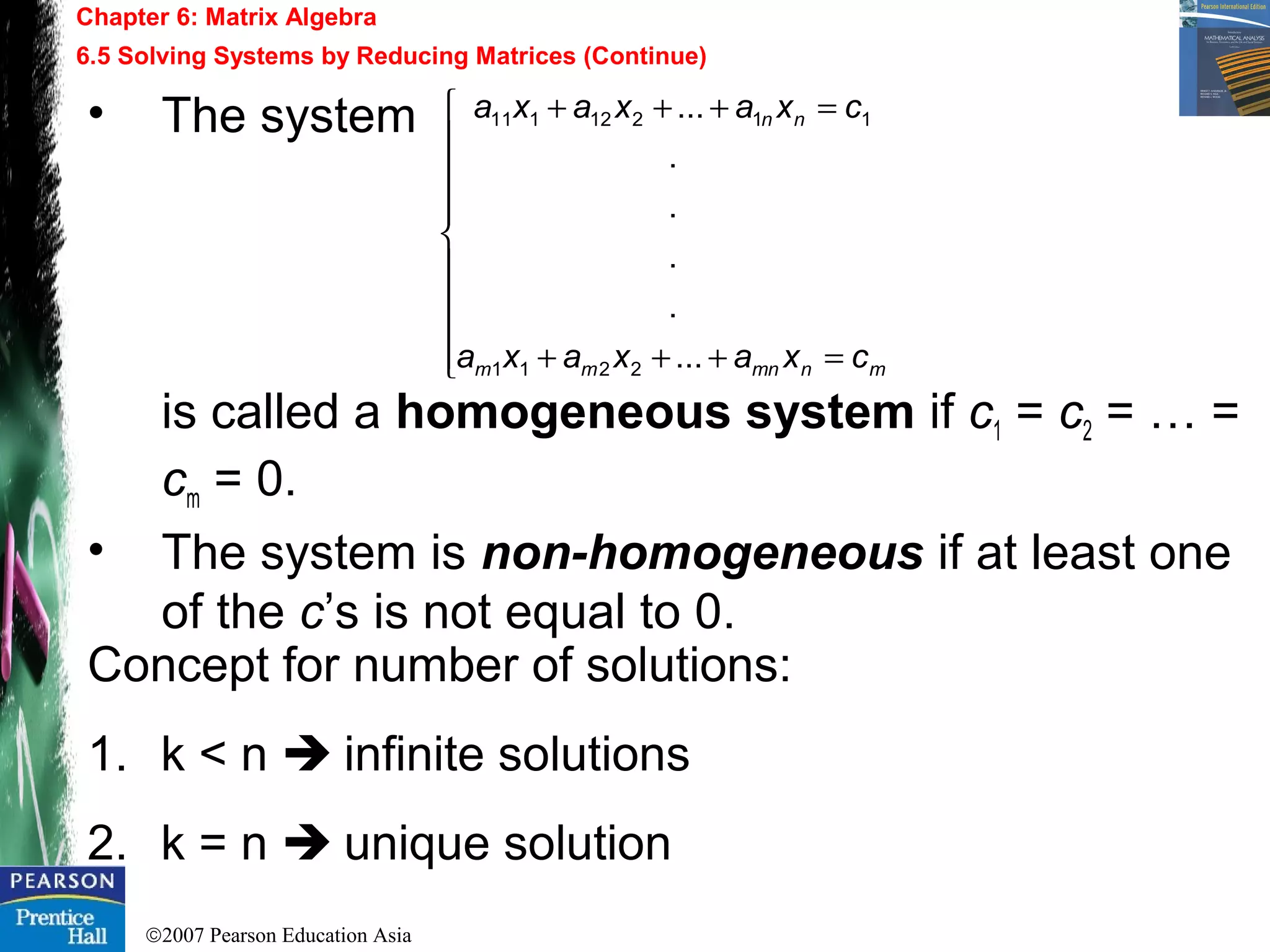 ©2007 Pearson Education Asia
Chapter 6: Matrix Algebra
6.5 Solving Systems by Reducing Matrices (Continue)
• The system
is called a homogeneous system if c1 = c2 = … =
cm = 0.
• The system is non-homogeneous if at least one
of the c’s is not equal to 0.










=+++
=+++
mnmnmm
nn
cxaxaxa
cxaxaxa
...
.
.
.
.
...
2211
11212111
Concept for number of solutions:
1. k < n  infinite solutions
2. k = n  unique solution
 