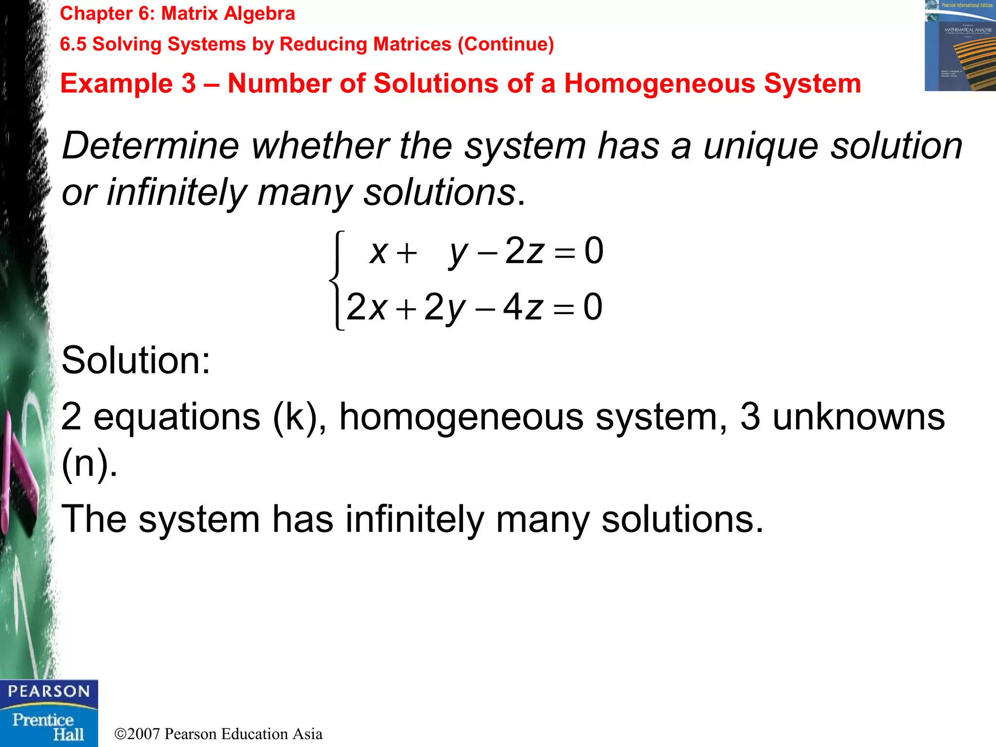 ©2007 Pearson Education Asia
Chapter 6: Matrix Algebra
6.5 Solving Systems by Reducing Matrices (Continue)
Example 3 – Number of Solutions of a Homogeneous System
Determine whether the system has a unique solution
or infinitely many solutions.
Solution:
2 equations (k), homogeneous system, 3 unknowns
(n).
The system has infinitely many solutions.



=−+
=−+
0422
02
zyx
zyx
 