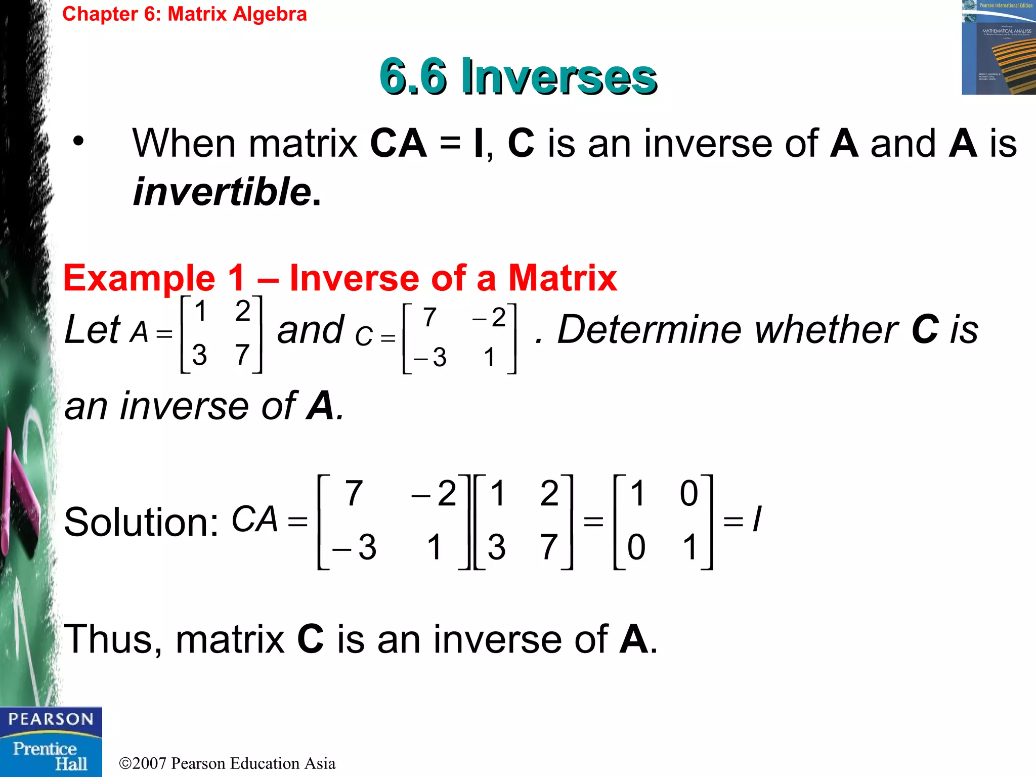 ©2007 Pearson Education Asia
Chapter 6: Matrix Algebra
6.6 Inverses6.6 Inverses
Example 1 – Inverse of a Matrix
• When matrix CA = I, C is an inverse of A and A is
invertible.
Let and . Determine whether C is
an inverse of A.
Solution:
Thus, matrix C is an inverse of A.






=
73
21
A 





−
−
=
13
27
C
ICA =





=











−
−
=
10
01
73
21
13
27
 