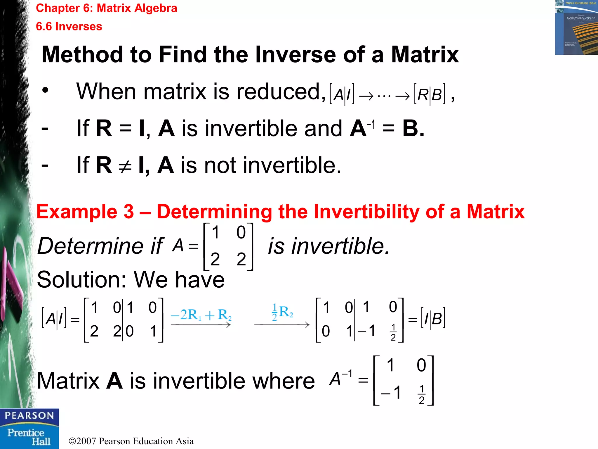 ©2007 Pearson Education Asia
Chapter 6: Matrix Algebra
6.6 Inverses
Example 3 – Determining the Invertibility of a Matrix
Determine if is invertible.
Solution: We have
Matrix A is invertible where
Method to Find the Inverse of a Matrix
• When matrix is reduced, ,
- If R = I, A is invertible and A−1
= B.
- If R ≠ I, A is not invertible.
[ ] [ ]BRIA →→ 






=
22
01
A
[ ] 





=
10
01
22
01
IA [ ]BI=





− 2
1
1
01
10
01






−
=−
2
1
1
1
01
A
 