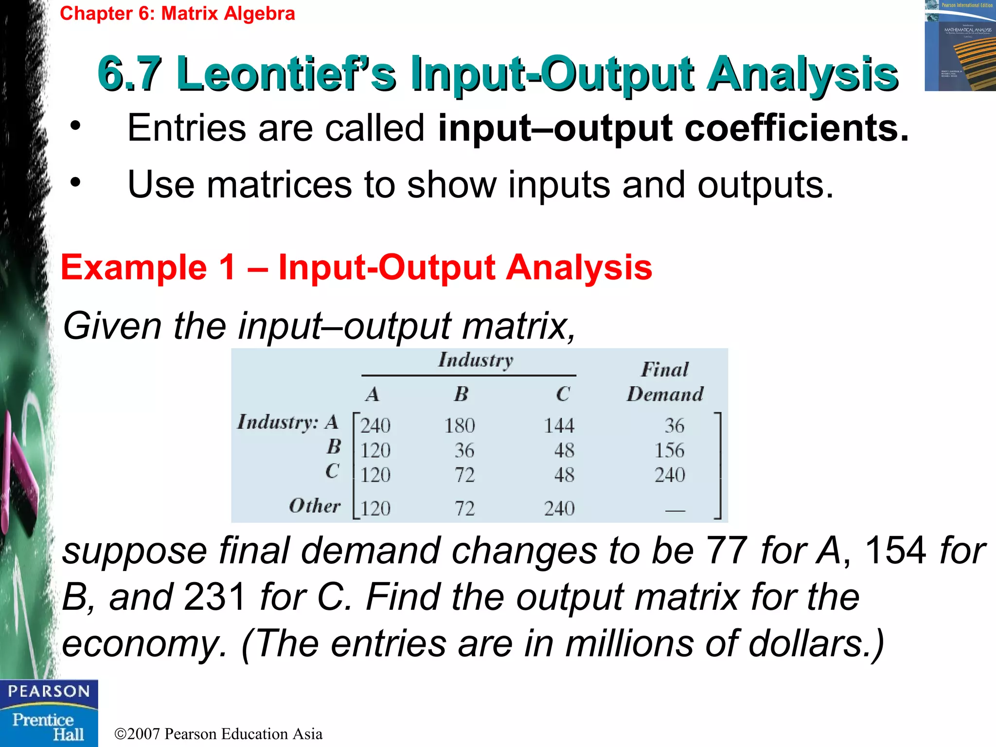 ©2007 Pearson Education Asia
Chapter 6: Matrix Algebra
6.7 Leontief’s Input-Output Analysis6.7 Leontief’s Input-Output Analysis
Example 1 – Input-Output Analysis
• Entries are called input–output coefficients.
• Use matrices to show inputs and outputs.
Given the input–output matrix,
suppose final demand changes to be 77 for A, 154 for
B, and 231 for C. Find the output matrix for the
economy. (The entries are in millions of dollars.)
 
