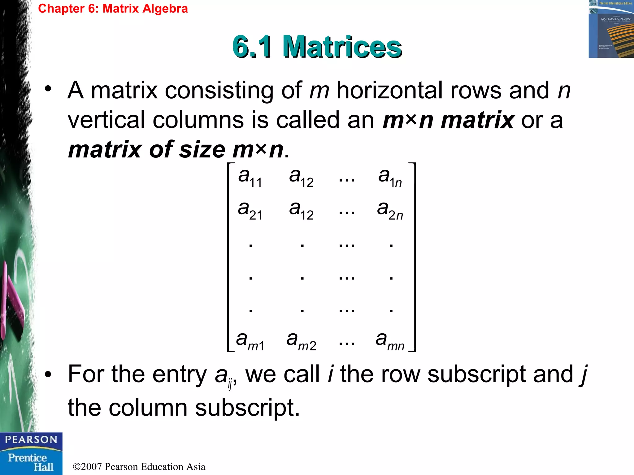 ©2007 Pearson Education Asia
Chapter 6: Matrix Algebra
6.1 Matrices6.1 Matrices
• A matrix consisting of m horizontal rows and n
vertical columns is called an m×n matrix or a
matrix of size m×n.
• For the entry aij, we call i the row subscript and j
the column subscript.




















mnmm
n
n
aaa
aaa
aaa
...
......
......
......
...
...
21
21221
11211
 