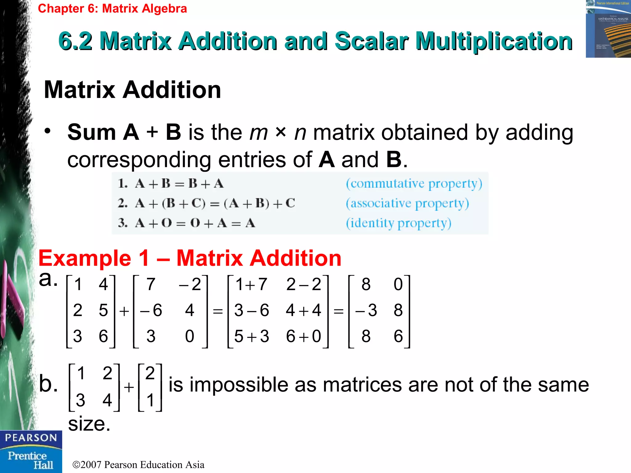 ©2007 Pearson Education Asia
Chapter 6: Matrix Algebra
6.2 Matrix Addition and Scalar Multiplication6.2 Matrix Addition and Scalar Multiplication
Example 1 – Matrix Addition
Matrix Addition
• Sum A + B is the m × n matrix obtained by adding
corresponding entries of A and B.
a.
b. is impossible as matrices are not of the same
size.










−=










++
+−
−+
=










−
−
+










68
83
08
0635
4463
2271
03
46
27
63
52
41






+





1
2
43
21
 