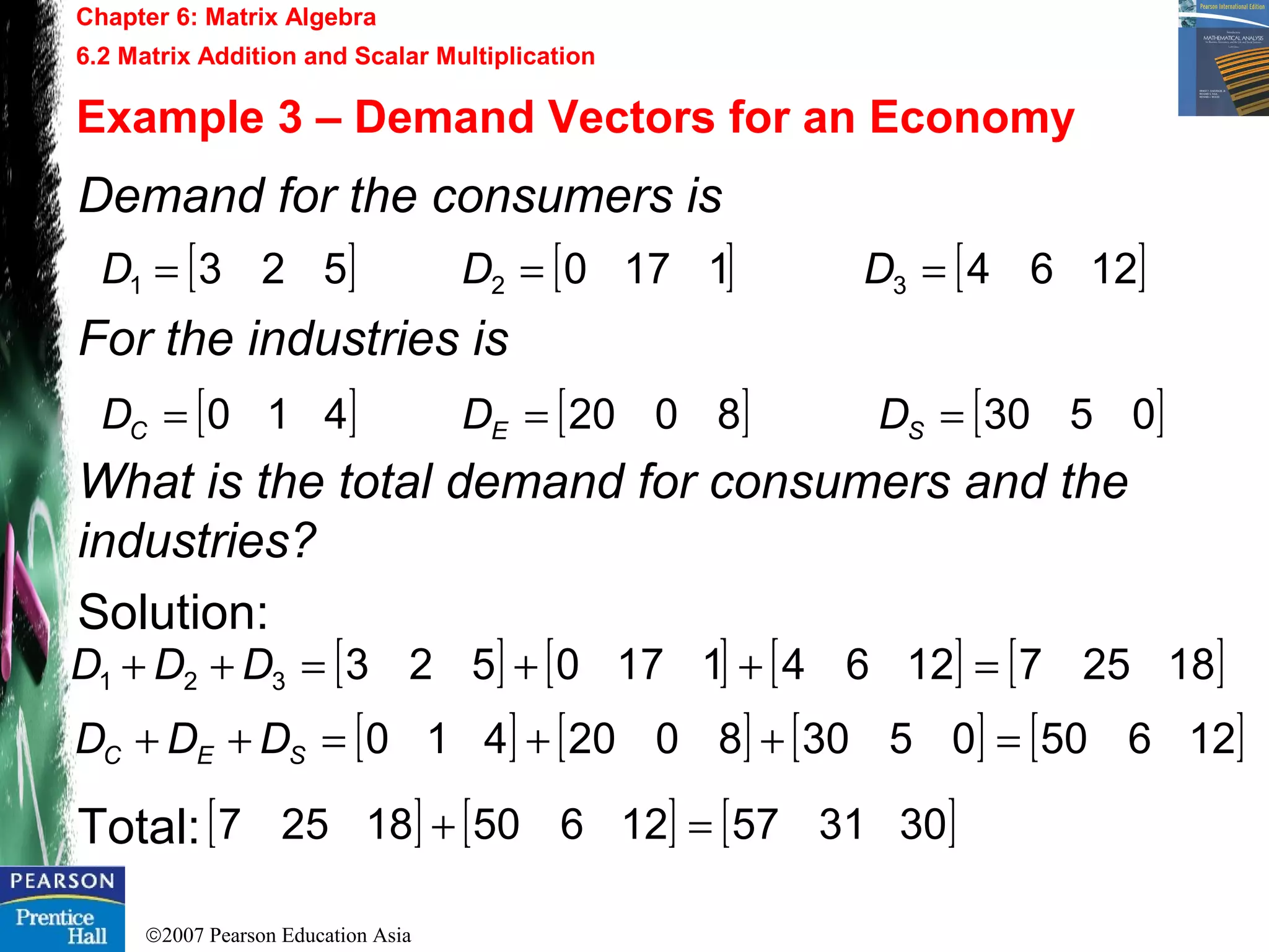 ©2007 Pearson Education Asia
Chapter 6: Matrix Algebra
6.2 Matrix Addition and Scalar Multiplication
Example 3 – Demand Vectors for an Economy
Demand for the consumers is
For the industries is
What is the total demand for consumers and the
industries?
Solution:
Total:
[ ] [ ] [ ]12641170523 321 === DDD
[ ] [ ] [ ]05308020410 === SEC DDD
[ ] [ ] [ ] [ ]1825712641170523321 =++=++ DDD
[ ] [ ] [ ] [ ]1265005308020410 =++=++ SEC DDD
[ ] [ ] [ ]3031571265018257 =+
 