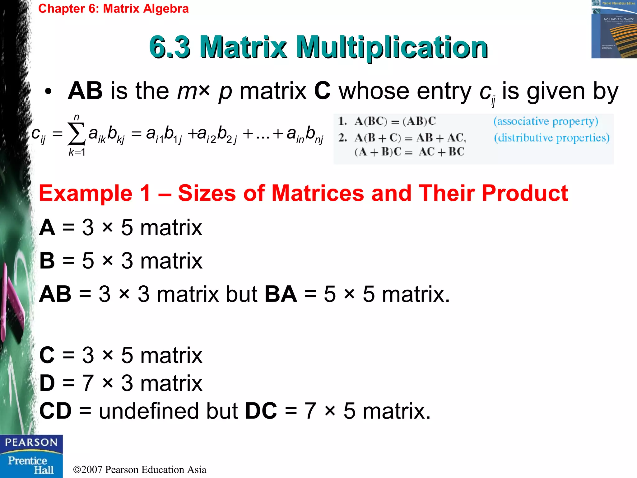 ©2007 Pearson Education Asia
Chapter 6: Matrix Algebra
6.3 Matrix Multiplication6.3 Matrix Multiplication
Example 1 – Sizes of Matrices and Their Product
• AB is the m× p matrix C whose entry cij is given by
A = 3 × 5 matrix
B = 5 × 3 matrix
AB = 3 × 3 matrix but BA = 5 × 5 matrix.
C = 3 × 5 matrix
D = 7 × 3 matrix
CD = undefined but DC = 7 × 5 matrix.
njinji
n
k
jikjikij babababac +++== ∑=
...22
1
11
 