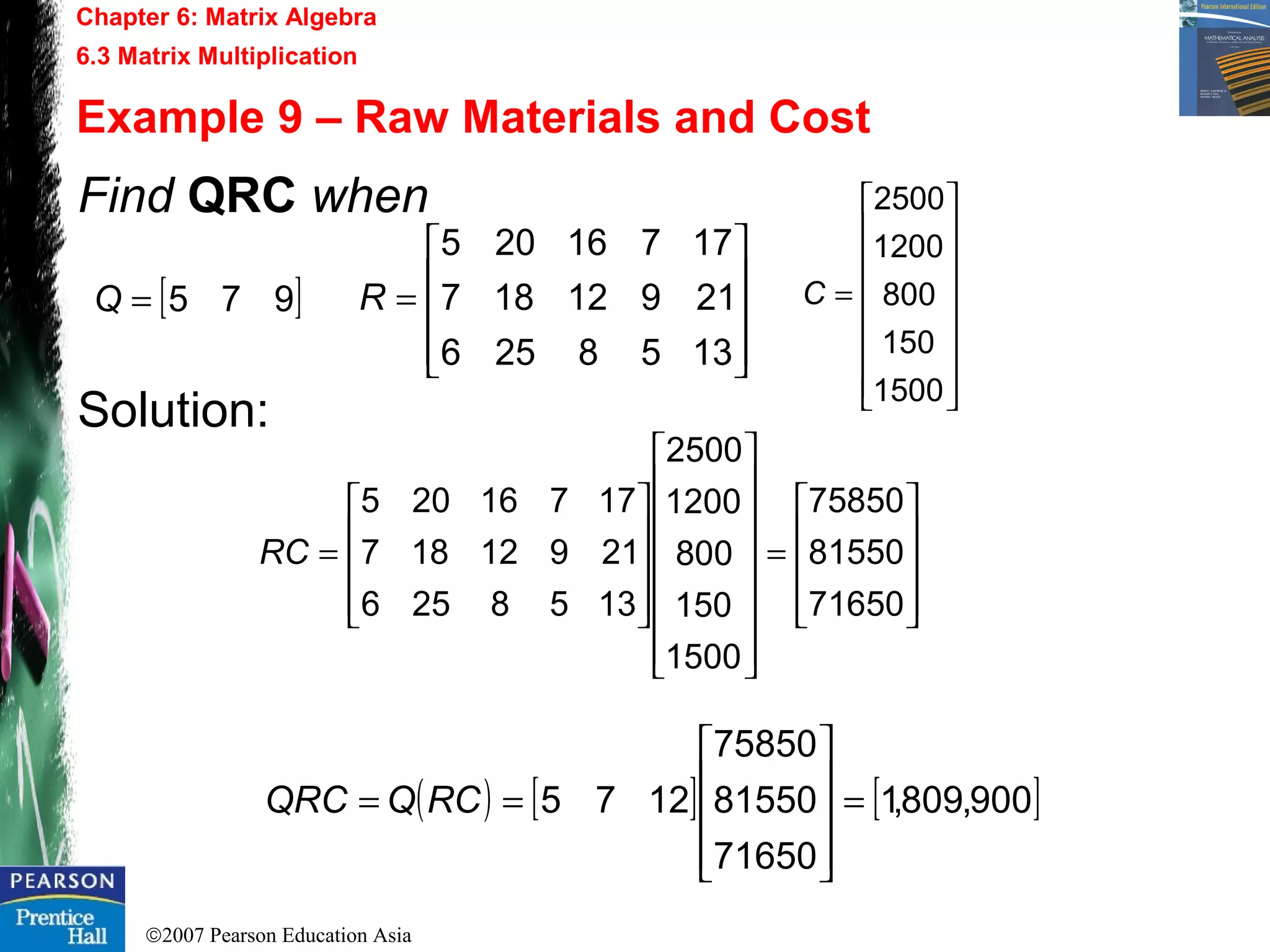 ©2007 Pearson Education Asia
Chapter 6: Matrix Algebra
6.3 Matrix Multiplication
Example 9 – Raw Materials and Cost
Find QRC when
Solution:
[ ]975=Q










=
1358256
21912187
17716205
R
















=
1500
150
800
1200
2500
C










=


























=
71650
81550
75850
1500
150
800
1200
2500
1358256
21912187
17716205
RC
( ) [ ] [ ]900,809,1
71650
81550
75850
1275 =










== RCQQRC
 