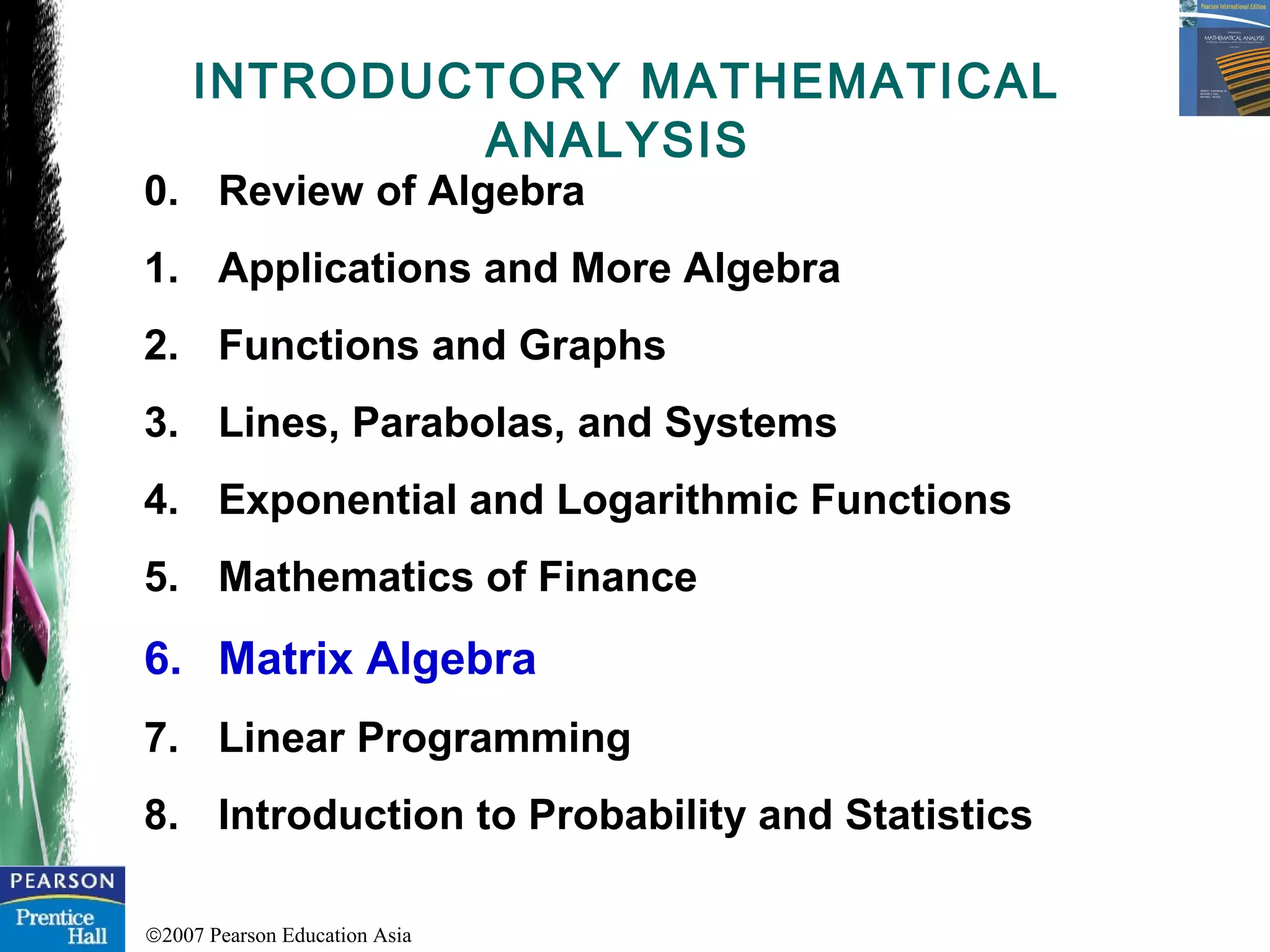 ©2007 Pearson Education Asia
INTRODUCTORY MATHEMATICAL
ANALYSIS
0. Review of Algebra
1. Applications and More Algebra
2. Functions and Graphs
3. Lines, Parabolas, and Systems
4. Exponential and Logarithmic Functions
5. Mathematics of Finance
6. Matrix Algebra
7. Linear Programming
8. Introduction to Probability and Statistics
 