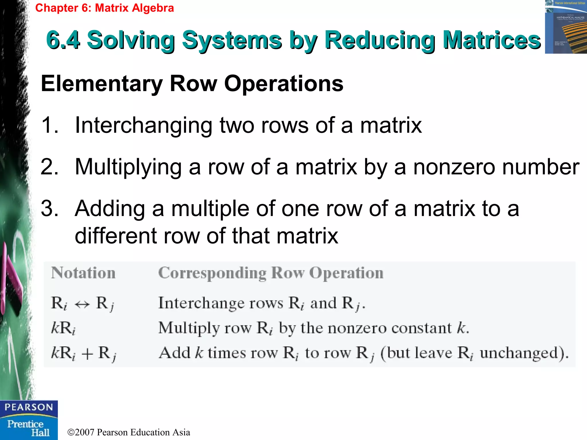 ©2007 Pearson Education Asia
Chapter 6: Matrix Algebra
6.4 Solving Systems by Reducing Matrices6.4 Solving Systems by Reducing Matrices
Elementary Row Operations
1. Interchanging two rows of a matrix
2. Multiplying a row of a matrix by a nonzero number
3. Adding a multiple of one row of a matrix to a
different row of that matrix
 