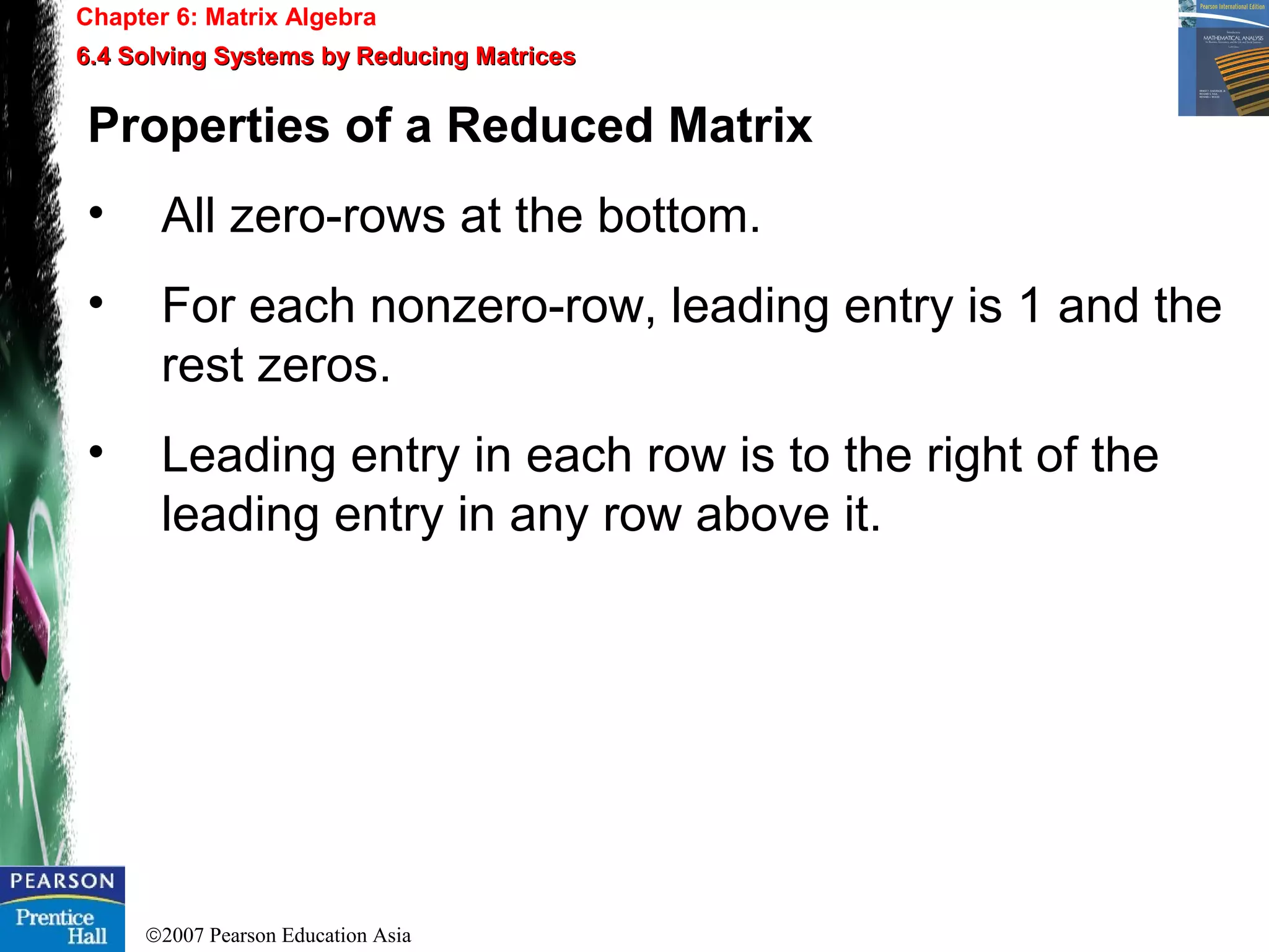 ©2007 Pearson Education Asia
Chapter 6: Matrix Algebra
6.4 Solving Systems by Reducing Matrices6.4 Solving Systems by Reducing Matrices
Properties of a Reduced Matrix
• All zero-rows at the bottom.
• For each nonzero-row, leading entry is 1 and the
rest zeros.
• Leading entry in each row is to the right of the
leading entry in any row above it.
 