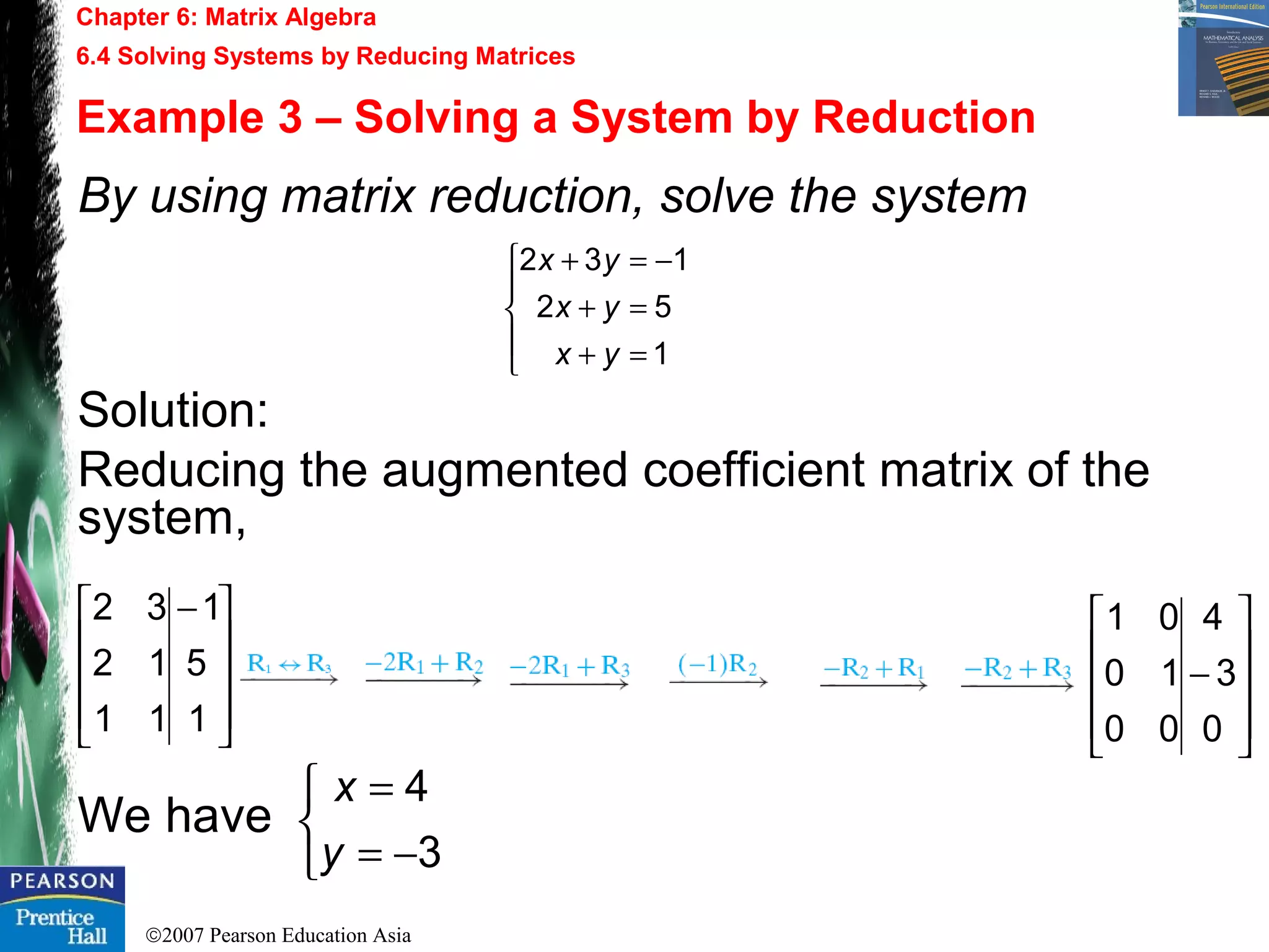 ©2007 Pearson Education Asia
Chapter 6: Matrix Algebra
6.4 Solving Systems by Reducing Matrices
Example 3 – Solving a System by Reduction
By using matrix reduction, solve the system
Solution:
Reducing the augmented coefficient matrix of the
system,
We have









 −
1
5
1
11
12
32





=+
=+
−=+
1
52
132
yx
yx
yx










−
0
3
4
00
10
01



−=
=
3
4
y
x
 
