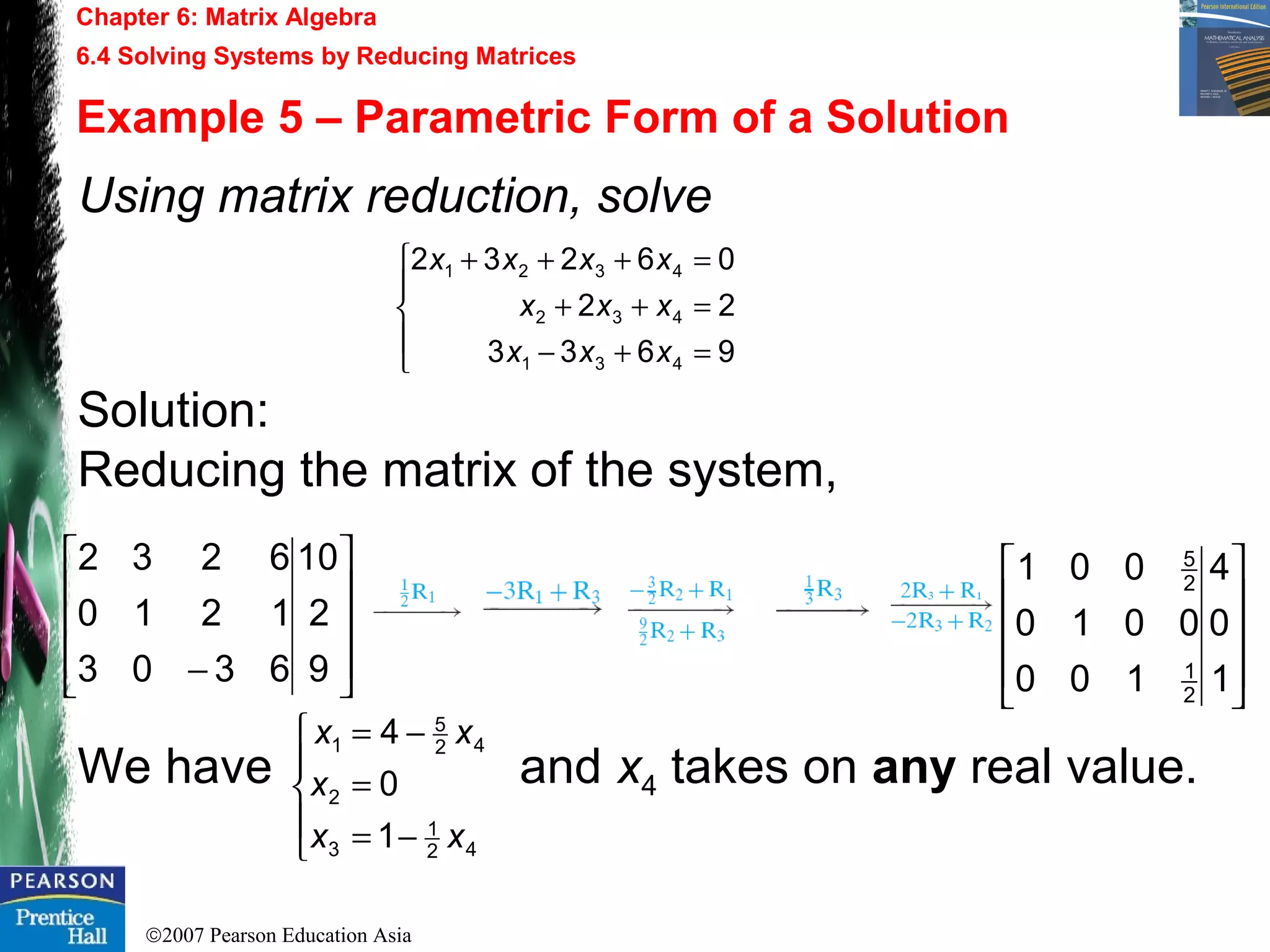 ©2007 Pearson Education Asia
Chapter 6: Matrix Algebra
6.4 Solving Systems by Reducing Matrices
Example 5 – Parametric Form of a Solution
Using matrix reduction, solve
Solution:
Reducing the matrix of the system,
We have and x4 takes on any real value.










− 9
2
10
6303
1210
6232





=+−
=++
=+++
9633
22
06232
431
432
4321
xxx
xxx
xxxx










1
0
4
100
0010
001
2
1
2
5





−=
=
−=
42
1
3
2
42
5
1
1
0
4
xx
x
xx
 