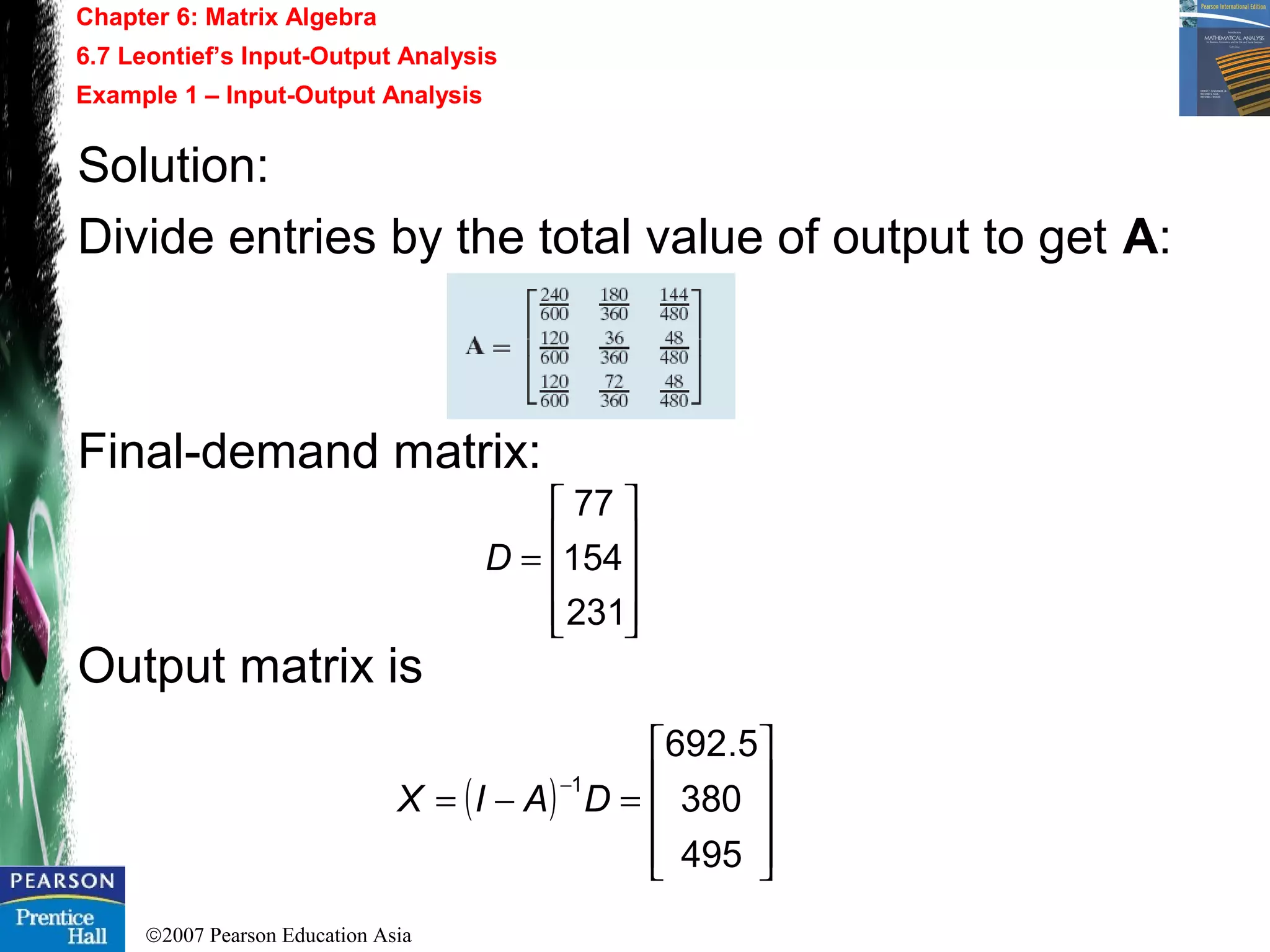 ©2007 Pearson Education Asia
Chapter 6: Matrix Algebra
6.7 Leontief’s Input-Output Analysis
Example 1 – Input-Output Analysis
Solution:
Divide entries by the total value of output to get A:
Final-demand matrix:
Output matrix is










=
231
154
77
D
( )










=−=
−
495
380
5.692
1
DAIX
 