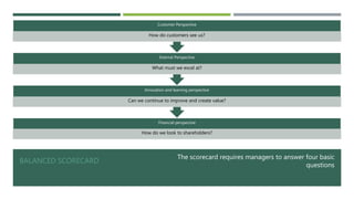 BALANCED SCORECARD
The scorecard requires managers to answer four basic
questions
Financial perspective
How do we look to shareholders?
Innovation and learning perspective
Can we continue to improve and create value?
Internal Perspective
What must we excel at?
Customer Perspective
How do customers see us?
 