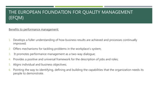 THE EUROPEAN FOUNDATION FOR QUALITY MANAGEMENT
(EFQM)
Benefits to performance management:
1. Develops a fuller understanding of how business results are achieved and processes continually
improved;
2. Offers mechanisms for tackling problems in the workplace’s system;
3. It promotes performance management as a two-way dialogue;
4. Provides a positive and universal framework for the description of jobs and roles;
5. Aligns individual and business objectives;
6. Pointing the way to identifying, defining and building the capabilities that the organization needs its
people to demonstrate.
 