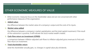 OTHER ECONOMIC MEASURES OF VALUE
 Other economic measures focus on the shareholder value and are not concerned with other
performance measures of the organization.
1. Added value:
the difference between the market value of a company’s output and the costs of its inputs.
2. Market value added
the difference between a company’s market capitalization and the total capital investment; if the result
of the subtraction is positive, it will indicate the stock market wealth created.
3. Cash-flow return on investment (CFROI)
a comparison between inflation-adjusted cash flows to inflation-adjusted gross revenues to find cash-
flow return on investment.
4. Total shareholder return
what the shareholder actually gets, i.e. changes in capital value plus dividends.
 