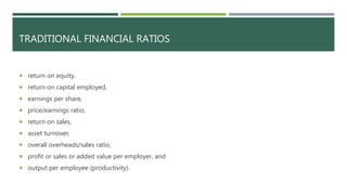 TRADITIONAL FINANCIAL RATIOS
 return on equity,
 return on capital employed,
 earnings per share,
 price/earnings ratio,
 return on sales,
 asset turnover,
 overall overheads/sales ratio,
 profit or sales or added value per employer, and
 output per employee (productivity).
 