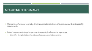 MEASURING PERFORMANCE
 Managing performance begins by defining expectations in terms of targets, standards and capability
requirements.
 Brings improvements to performance and personal development programmes.
 It identifies strengths to be enhanced as well as weaknesses to be overcome.
 