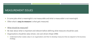 MEASUREMENT ISSUES
 In some jobs what is meaningful is not measurable and what is measurable is not meaningful.
 Often what is easy to measure is what gets measured.
 What should be measured?
 Be clear about what is important and relevant before defining what measures should be used.
 Organizations should be value-driven, not cost-driven (Hope 1998)
 Understand what creates value in an organization and then to develop measures that are aligned to the business
strategy.
 