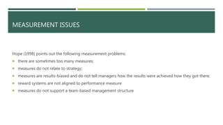 MEASUREMENT ISSUES
Hope (1998) points out the following measurement problems:
 there are sometimes too many measures;
 measures do not relate to strategy;
 measures are results-biased and do not tell managers how the results were achieved how they got there;
 reward systems are not aligned to performance measure
 measures do not support a team-based management structure
 