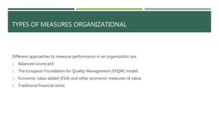 TYPES OF MEASURES ORGANIZATIONAL
Different approaches to measure performance in an organization are:
1. Balanced scorecard;
2. The European Foundation for Quality Management (EFQM) model;
3. Economic value added (EVA) and other economic measures of value;
4. Traditional financial ratios
 