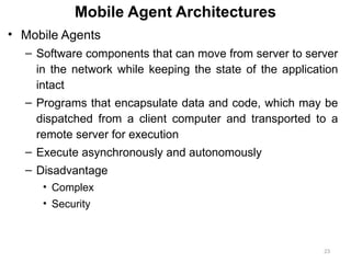 23
Mobile Agent Architectures
• Mobile Agents
– Software components that can move from server to server
in the network while keeping the state of the application
intact
– Programs that encapsulate data and code, which may be
dispatched from a client computer and transported to a
remote server for execution
– Execute asynchronously and autonomously
– Disadvantage
• Complex
• Security
 