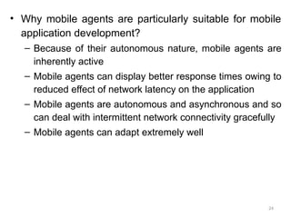 24
• Why mobile agents are particularly suitable for mobile
application development?
– Because of their autonomous nature, mobile agents are
inherently active
– Mobile agents can display better response times owing to
reduced effect of network latency on the application
– Mobile agents are autonomous and asynchronous and so
can deal with intermittent network connectivity gracefully
– Mobile agents can adapt extremely well
 