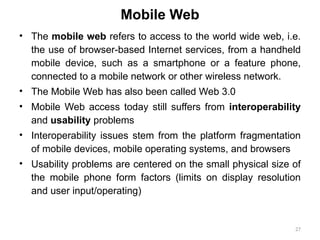 27
• The mobile web refers to access to the world wide web, i.e.
the use of browser-based Internet services, from a handheld
mobile device, such as a smartphone or a feature phone,
connected to a mobile network or other wireless network.
• The Mobile Web has also been called Web 3.0
• Mobile Web access today still suffers from interoperability
and usability problems
• Interoperability issues stem from the platform fragmentation
of mobile devices, mobile operating systems, and browsers
• Usability problems are centered on the small physical size of
the mobile phone form factors (limits on display resolution
and user input/operating)
Mobile Web
 