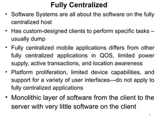 6
Fully Centralized
• Software Systems are all about the software on the fully
centralized host
• Has custom-designed clients to perform specific tasks –
usually dump
• Fully centralized mobile applications differs from other
fully centralized applications in QOS, limited power
supply, active transactions, and location awareness
• Platform proliferation, limited device capabilities, and
support for a variety of user interfaces—do not apply to
fully centralized applications
• Monolithic layer of software from the client to the
server with very little software on the client
 