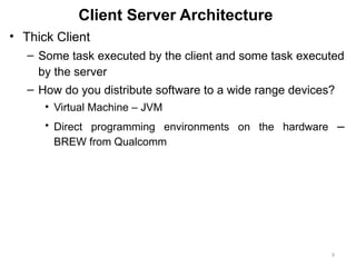 9
Client Server Architecture
• Thick Client
– Some task executed by the client and some task executed
by the server
– How do you distribute software to a wide range devices?
• Virtual Machine – JVM
• Direct programming environments on the hardware –
BREW from Qualcomm
 