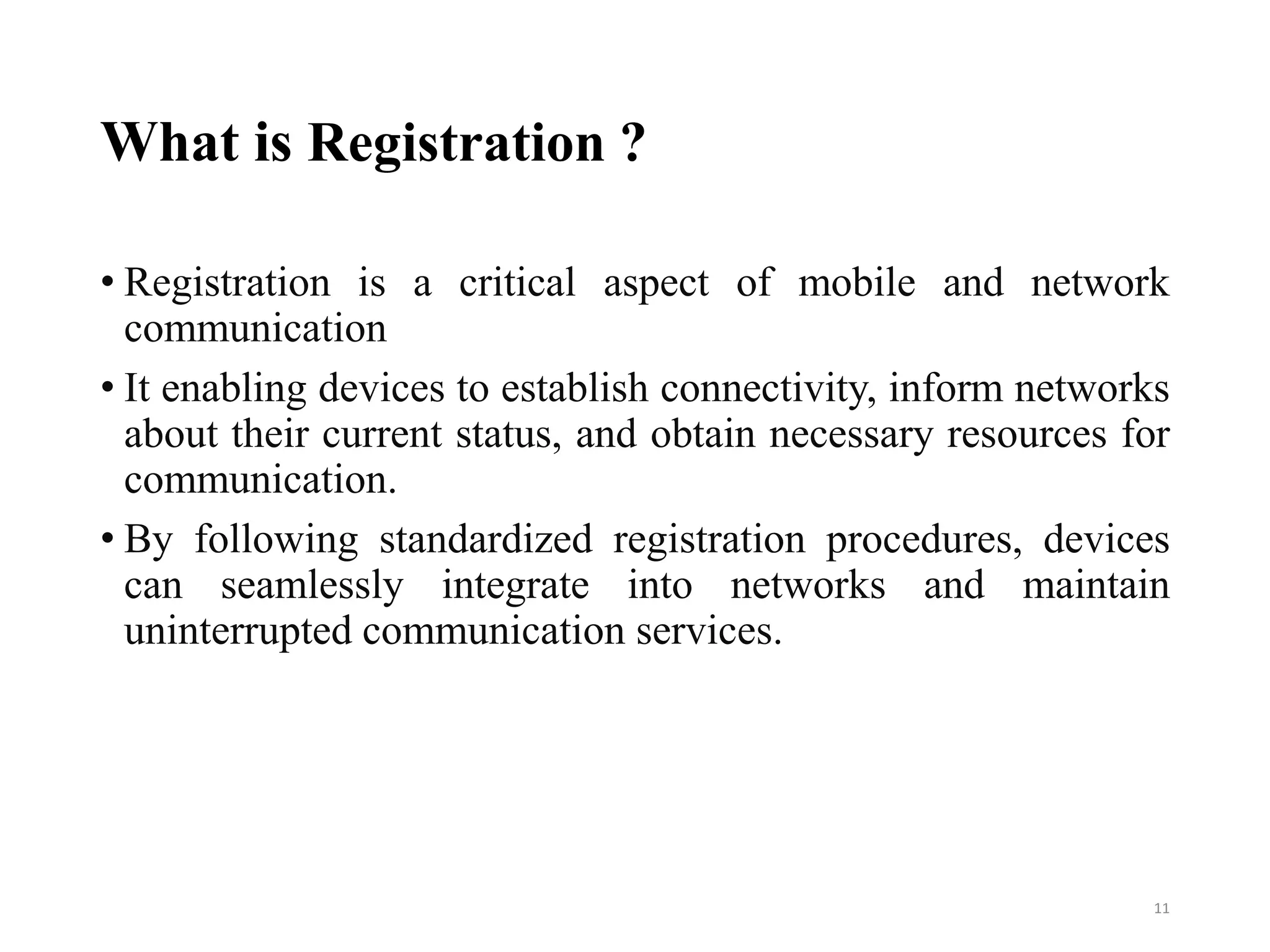 What is Registration ?
• Registration is a critical aspect of mobile and network
communication
• It enabling devices to establish connectivity, inform networks
about their current status, and obtain necessary resources for
communication.
• By following standardized registration procedures, devices
can seamlessly integrate into networks and maintain
uninterrupted communication services.
11
 