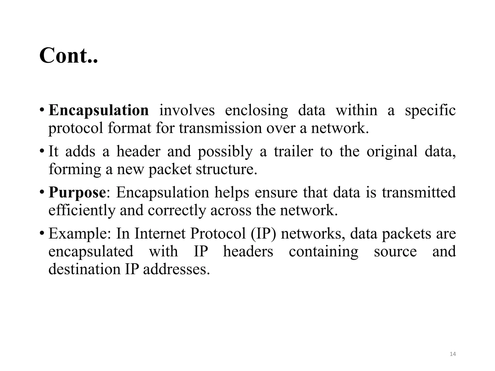 Cont..
• Encapsulation involves enclosing data within a specific
protocol format for transmission over a network.
• It adds a header and possibly a trailer to the original data,
forming a new packet structure.
• Purpose: Encapsulation helps ensure that data is transmitted
efficiently and correctly across the network.
• Example: In Internet Protocol (IP) networks, data packets are
encapsulated with IP headers containing source and
destination IP addresses.
14
 