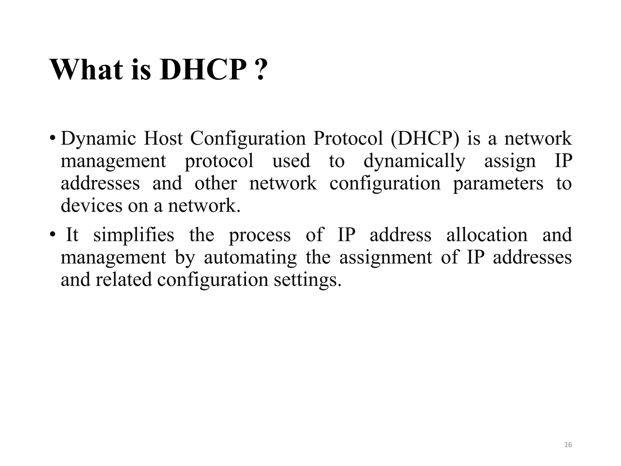 What is DHCP ?
• Dynamic Host Configuration Protocol (DHCP) is a network
management protocol used to dynamically assign IP
addresses and other network configuration parameters to
devices on a network.
• It simplifies the process of IP address allocation and
management by automating the assignment of IP addresses
and related configuration settings.
16
 