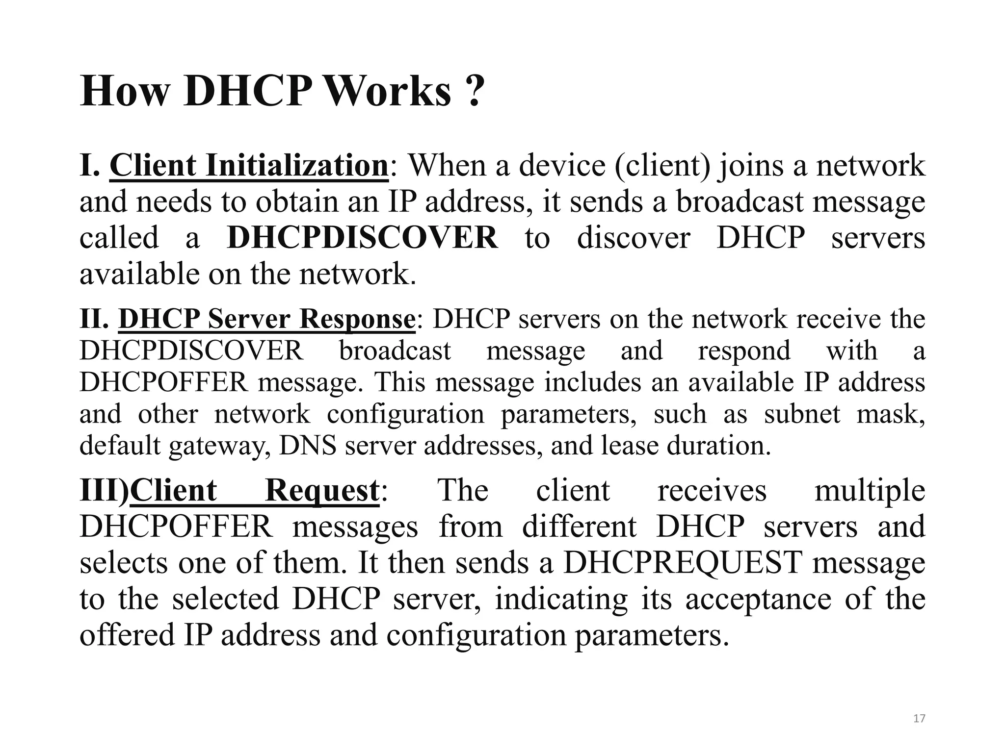 How DHCP Works ?
I. Client Initialization: When a device (client) joins a network
and needs to obtain an IP address, it sends a broadcast message
called a DHCPDISCOVER to discover DHCP servers
available on the network.
II. DHCP Server Response: DHCP servers on the network receive the
DHCPDISCOVER broadcast message and respond with a
DHCPOFFER message. This message includes an available IP address
and other network configuration parameters, such as subnet mask,
default gateway, DNS server addresses, and lease duration.
III)Client Request: The client receives multiple
DHCPOFFER messages from different DHCP servers and
selects one of them. It then sends a DHCPREQUEST message
to the selected DHCP server, indicating its acceptance of the
offered IP address and configuration parameters.
17
 