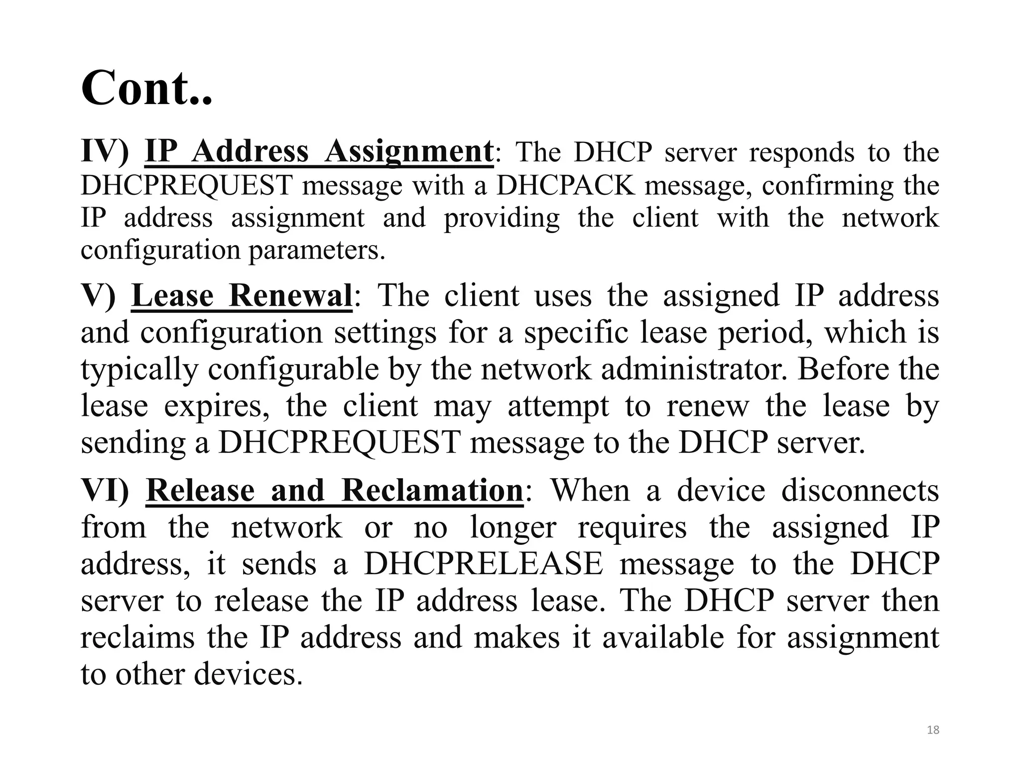 Cont..
IV) IP Address Assignment: The DHCP server responds to the
DHCPREQUEST message with a DHCPACK message, confirming the
IP address assignment and providing the client with the network
configuration parameters.
V) Lease Renewal: The client uses the assigned IP address
and configuration settings for a specific lease period, which is
typically configurable by the network administrator. Before the
lease expires, the client may attempt to renew the lease by
sending a DHCPREQUEST message to the DHCP server.
VI) Release and Reclamation: When a device disconnects
from the network or no longer requires the assigned IP
address, it sends a DHCPRELEASE message to the DHCP
server to release the IP address lease. The DHCP server then
reclaims the IP address and makes it available for assignment
to other devices.
18
 