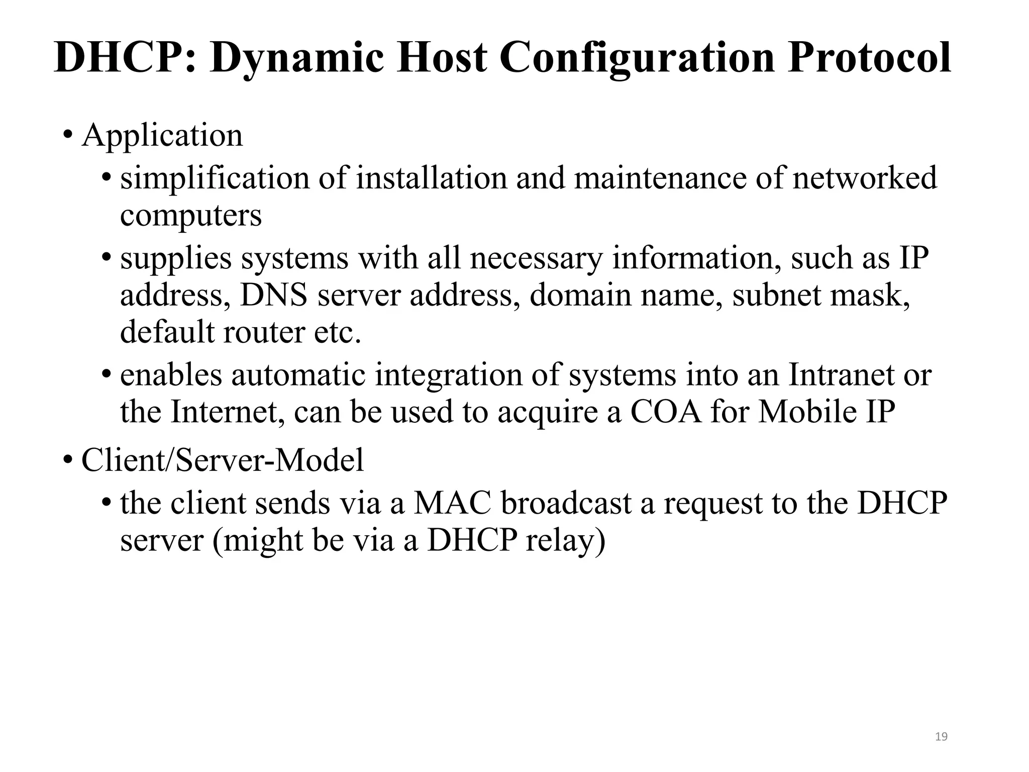 DHCP: Dynamic Host Configuration Protocol
• Application
• simplification of installation and maintenance of networked
computers
• supplies systems with all necessary information, such as IP
address, DNS server address, domain name, subnet mask,
default router etc.
• enables automatic integration of systems into an Intranet or
the Internet, can be used to acquire a COA for Mobile IP
• Client/Server-Model
• the client sends via a MAC broadcast a request to the DHCP
server (might be via a DHCP relay)
19
 