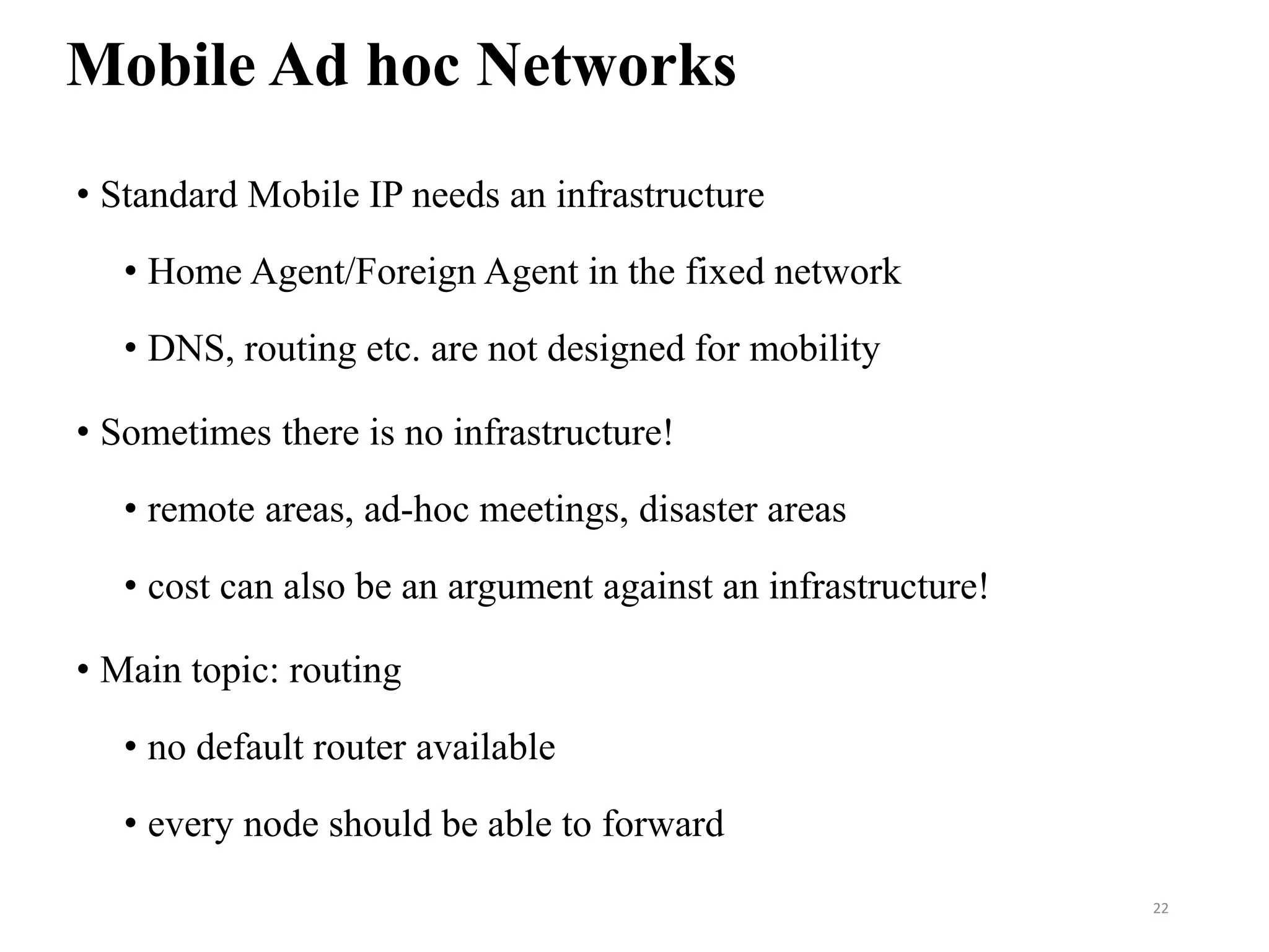Mobile Ad hoc Networks
• Standard Mobile IP needs an infrastructure
• Home Agent/Foreign Agent in the fixed network
• DNS, routing etc. are not designed for mobility
• Sometimes there is no infrastructure!
• remote areas, ad-hoc meetings, disaster areas
• cost can also be an argument against an infrastructure!
• Main topic: routing
• no default router available
• every node should be able to forward
22
 