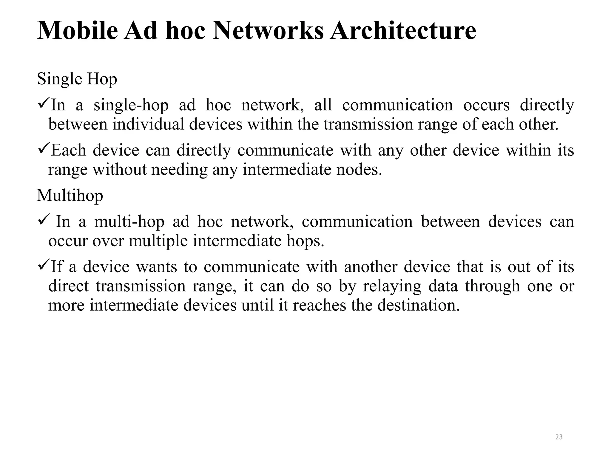 Mobile Ad hoc Networks Architecture
Single Hop
In a single-hop ad hoc network, all communication occurs directly
between individual devices within the transmission range of each other.
Each device can directly communicate with any other device within its
range without needing any intermediate nodes.
Multihop
 In a multi-hop ad hoc network, communication between devices can
occur over multiple intermediate hops.
If a device wants to communicate with another device that is out of its
direct transmission range, it can do so by relaying data through one or
more intermediate devices until it reaches the destination.
23
 