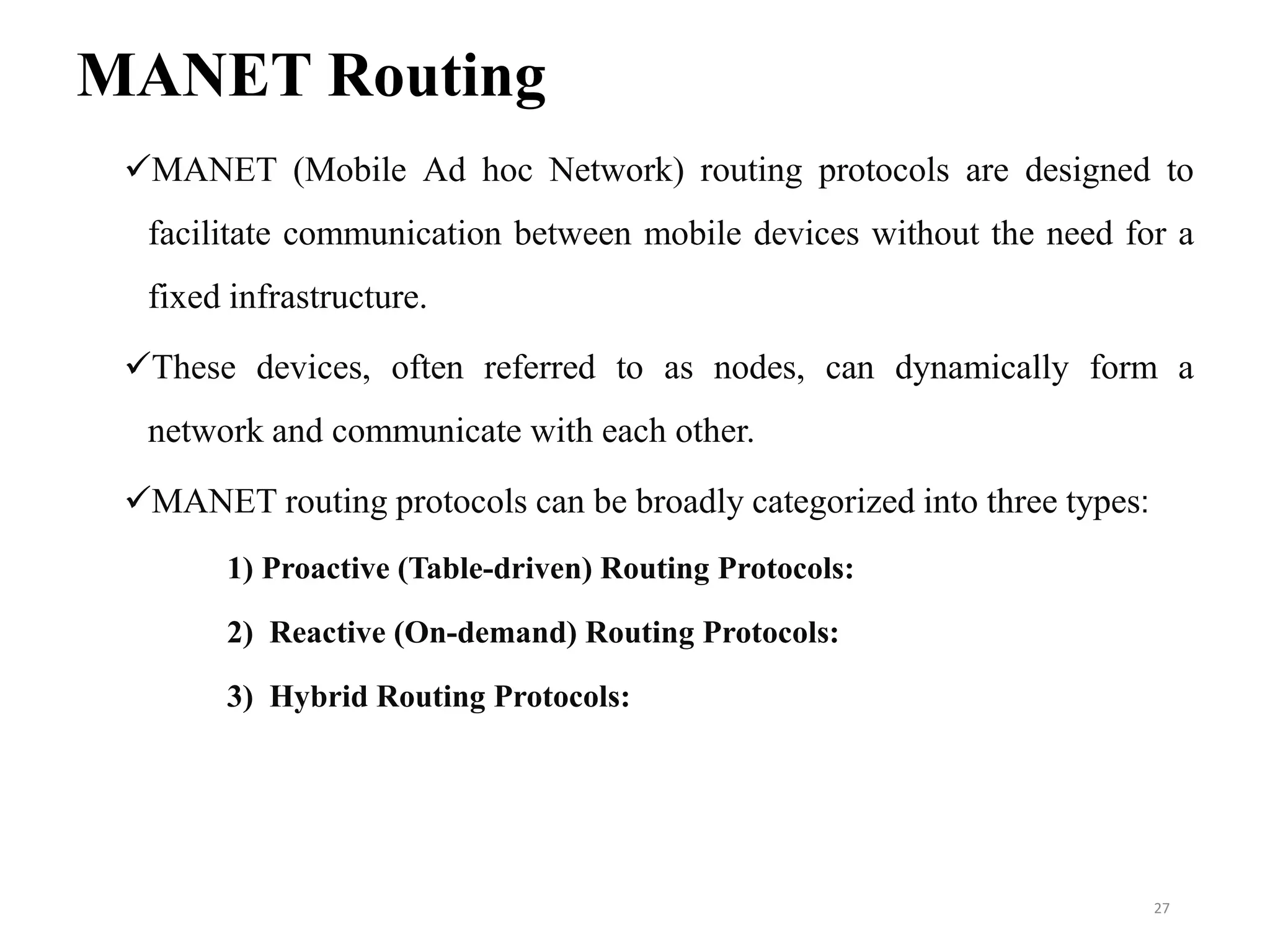 MANET Routing
MANET (Mobile Ad hoc Network) routing protocols are designed to
facilitate communication between mobile devices without the need for a
fixed infrastructure.
These devices, often referred to as nodes, can dynamically form a
network and communicate with each other.
MANET routing protocols can be broadly categorized into three types:
1) Proactive (Table-driven) Routing Protocols:
2) Reactive (On-demand) Routing Protocols:
3) Hybrid Routing Protocols:
27
 