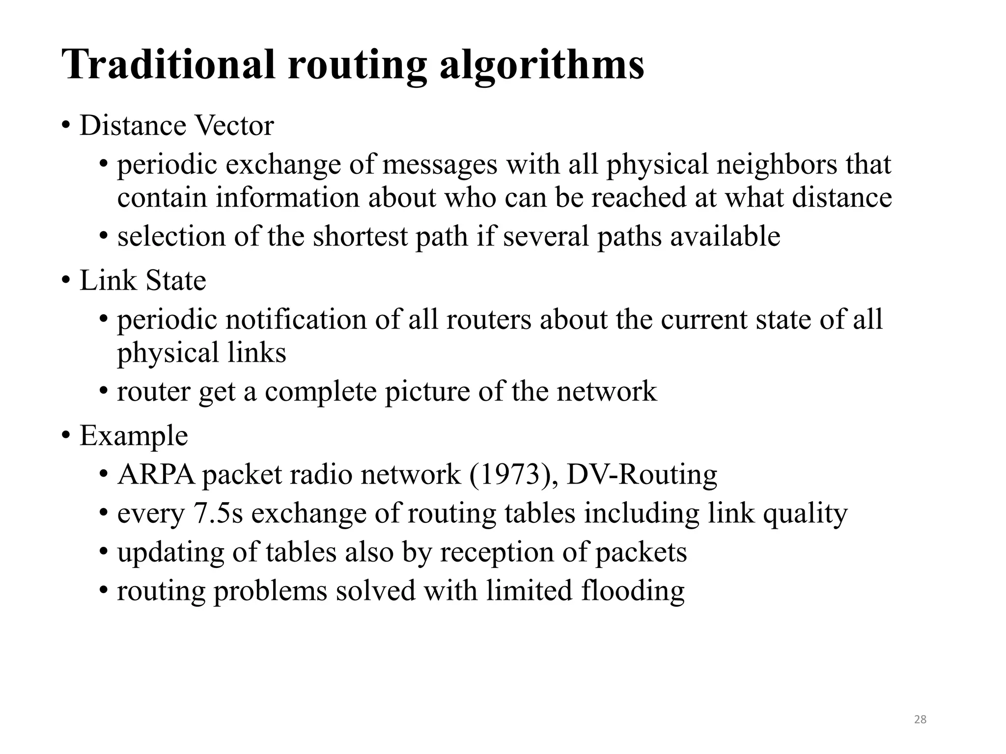 Traditional routing algorithms
• Distance Vector
• periodic exchange of messages with all physical neighbors that
contain information about who can be reached at what distance
• selection of the shortest path if several paths available
• Link State
• periodic notification of all routers about the current state of all
physical links
• router get a complete picture of the network
• Example
• ARPA packet radio network (1973), DV-Routing
• every 7.5s exchange of routing tables including link quality
• updating of tables also by reception of packets
• routing problems solved with limited flooding
28
 