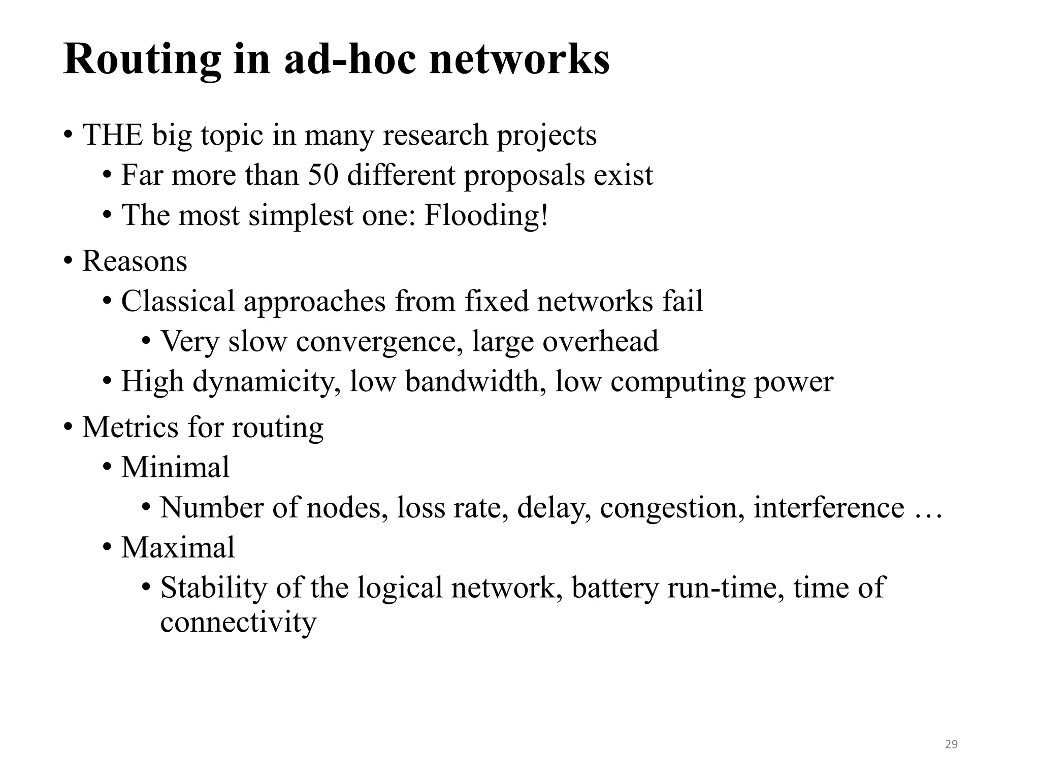 Routing in ad-hoc networks
• THE big topic in many research projects
• Far more than 50 different proposals exist
• The most simplest one: Flooding!
• Reasons
• Classical approaches from fixed networks fail
• Very slow convergence, large overhead
• High dynamicity, low bandwidth, low computing power
• Metrics for routing
• Minimal
• Number of nodes, loss rate, delay, congestion, interference …
• Maximal
• Stability of the logical network, battery run-time, time of
connectivity
29
 