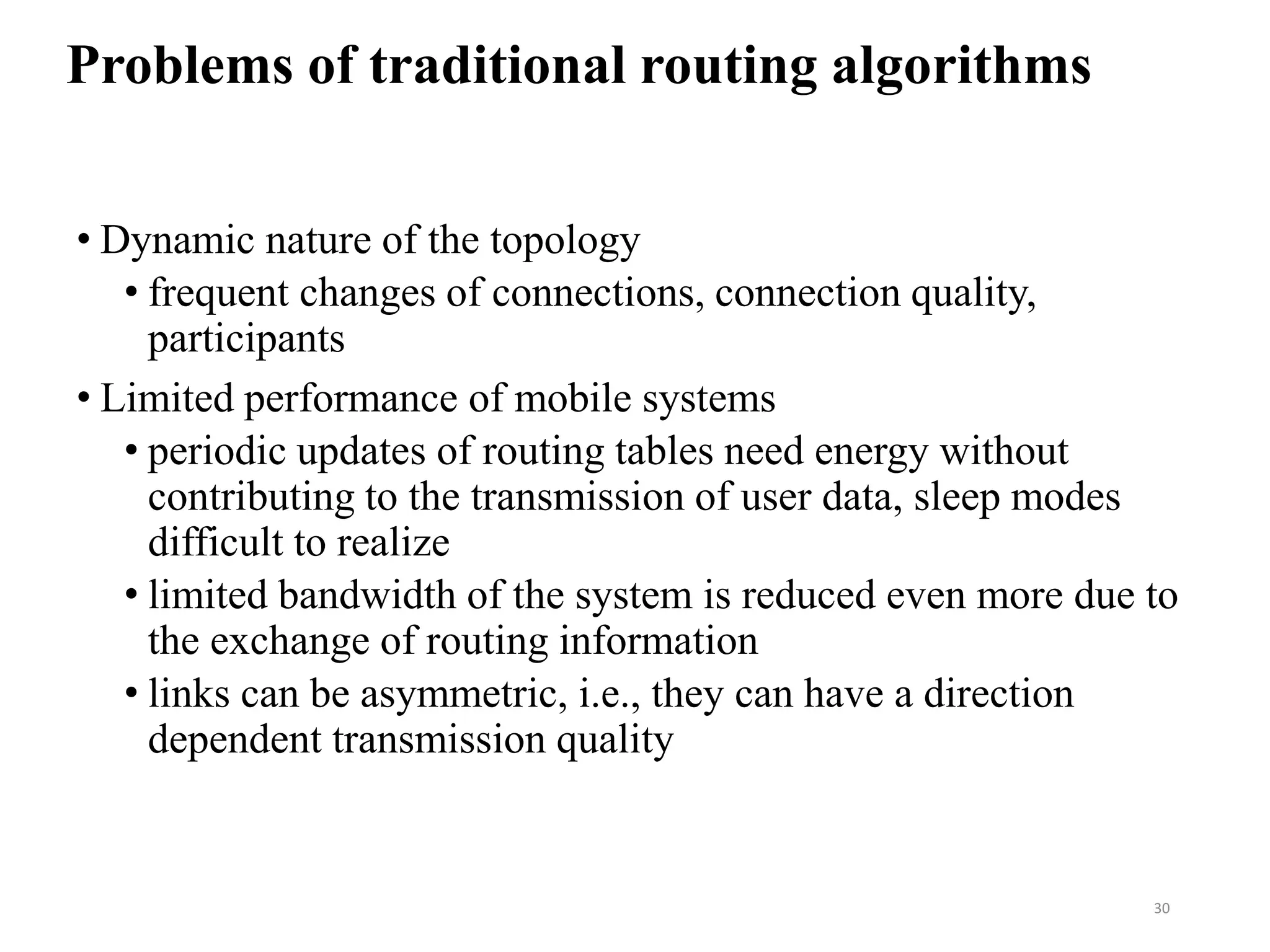 Problems of traditional routing algorithms
• Dynamic nature of the topology
• frequent changes of connections, connection quality,
participants
• Limited performance of mobile systems
• periodic updates of routing tables need energy without
contributing to the transmission of user data, sleep modes
difficult to realize
• limited bandwidth of the system is reduced even more due to
the exchange of routing information
• links can be asymmetric, i.e., they can have a direction
dependent transmission quality
30
 