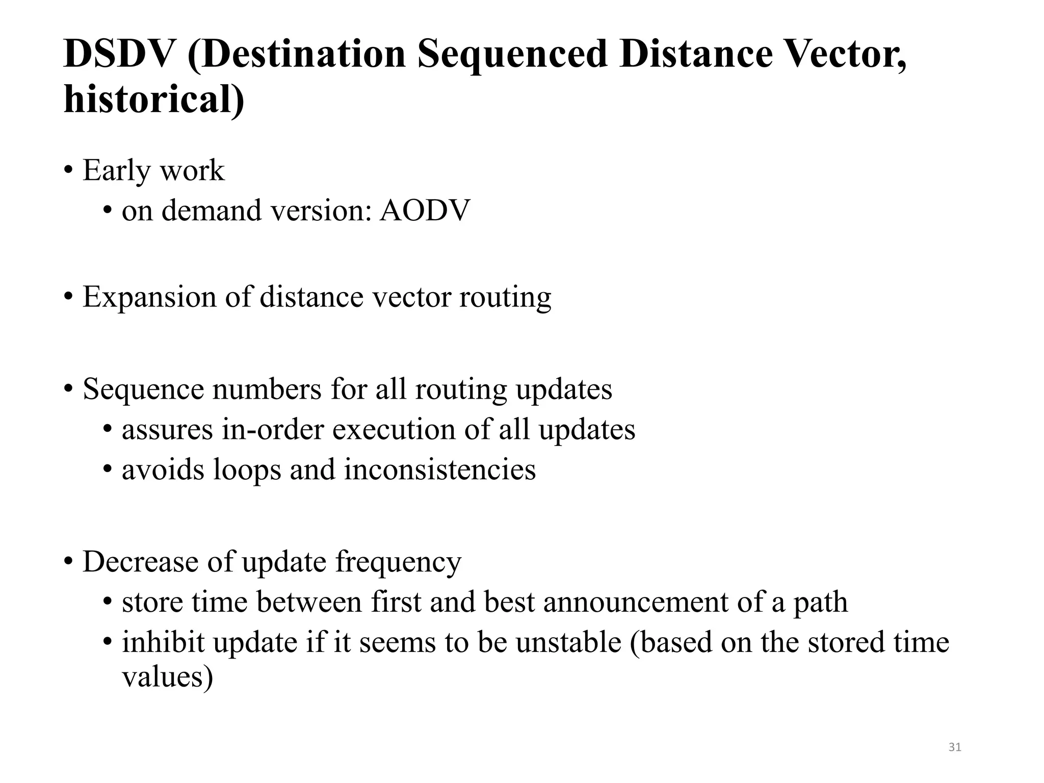 DSDV (Destination Sequenced Distance Vector,
historical)
• Early work
• on demand version: AODV
• Expansion of distance vector routing
• Sequence numbers for all routing updates
• assures in-order execution of all updates
• avoids loops and inconsistencies
• Decrease of update frequency
• store time between first and best announcement of a path
• inhibit update if it seems to be unstable (based on the stored time
values)
31
 