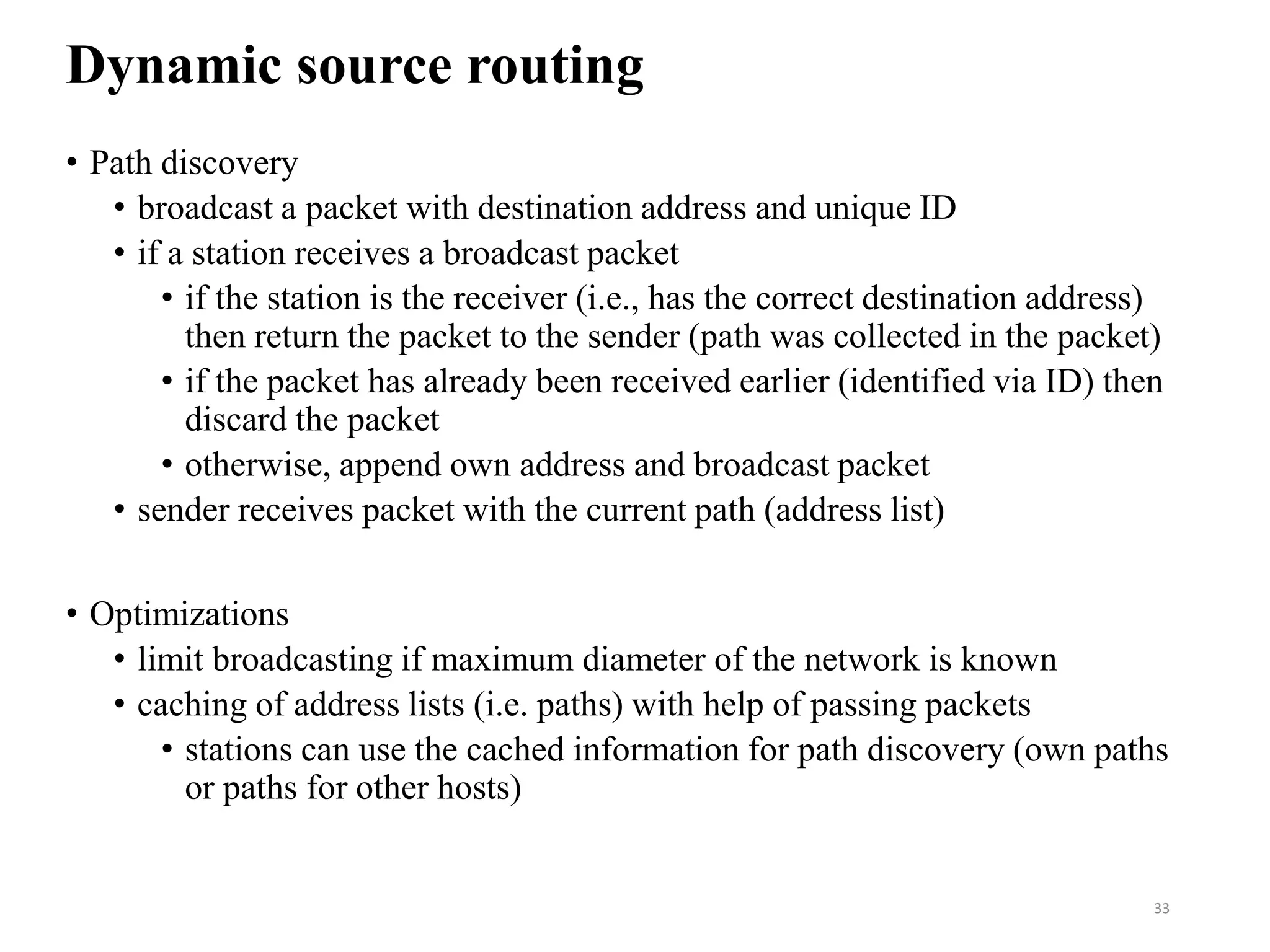 Dynamic source routing
• Path discovery
• broadcast a packet with destination address and unique ID
• if a station receives a broadcast packet
• if the station is the receiver (i.e., has the correct destination address)
then return the packet to the sender (path was collected in the packet)
• if the packet has already been received earlier (identified via ID) then
discard the packet
• otherwise, append own address and broadcast packet
• sender receives packet with the current path (address list)
• Optimizations
• limit broadcasting if maximum diameter of the network is known
• caching of address lists (i.e. paths) with help of passing packets
• stations can use the cached information for path discovery (own paths
or paths for other hosts)
33
 