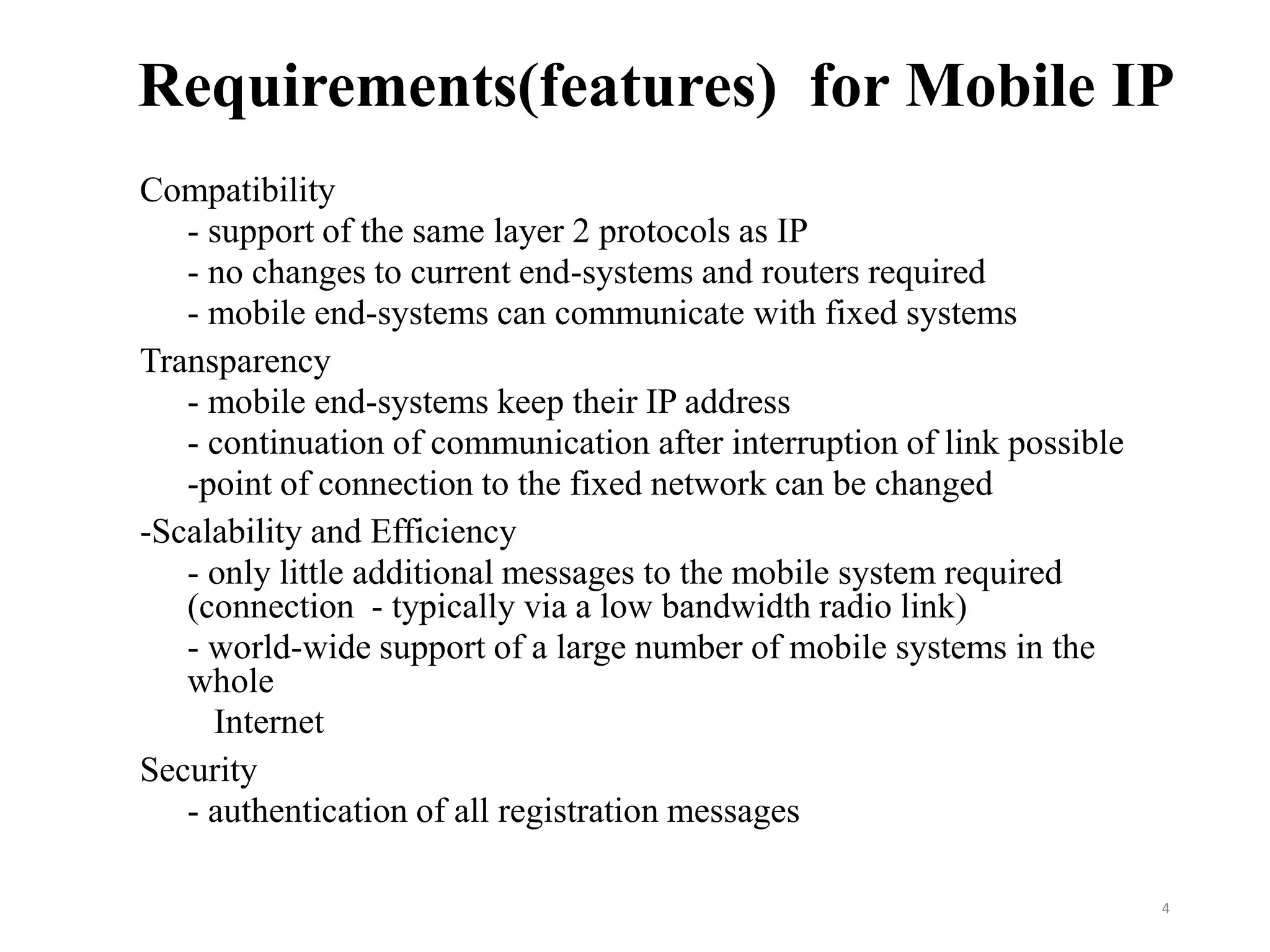 Requirements(features) for Mobile IP
Compatibility
- support of the same layer 2 protocols as IP
- no changes to current end-systems and routers required
- mobile end-systems can communicate with fixed systems
Transparency
- mobile end-systems keep their IP address
- continuation of communication after interruption of link possible
-point of connection to the fixed network can be changed
-Scalability and Efficiency
- only little additional messages to the mobile system required
(connection - typically via a low bandwidth radio link)
- world-wide support of a large number of mobile systems in the
whole
Internet
Security
- authentication of all registration messages
4
 