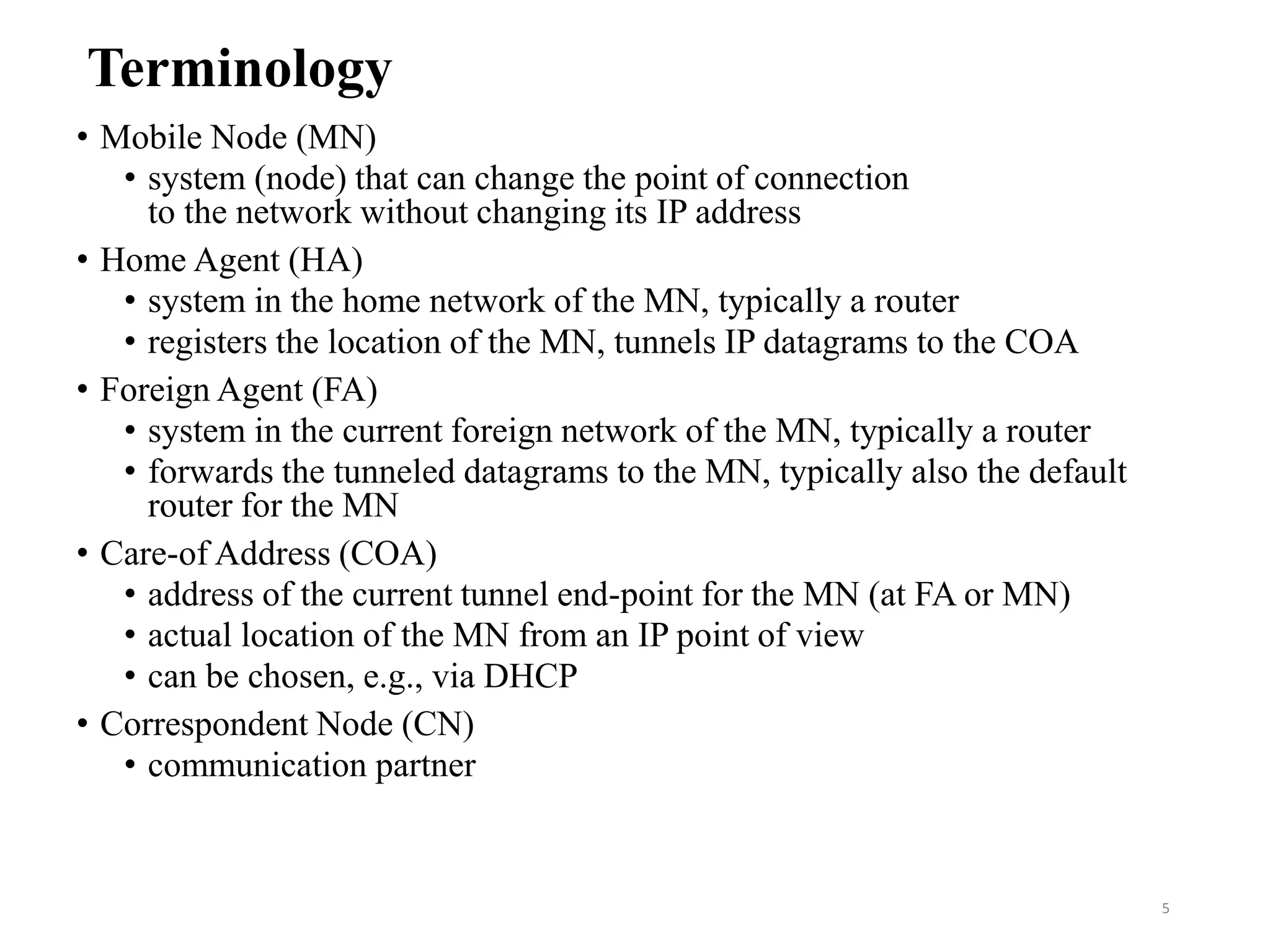 Terminology
• Mobile Node (MN)
• system (node) that can change the point of connection
to the network without changing its IP address
• Home Agent (HA)
• system in the home network of the MN, typically a router
• registers the location of the MN, tunnels IP datagrams to the COA
• Foreign Agent (FA)
• system in the current foreign network of the MN, typically a router
• forwards the tunneled datagrams to the MN, typically also the default
router for the MN
• Care-of Address (COA)
• address of the current tunnel end-point for the MN (at FA or MN)
• actual location of the MN from an IP point of view
• can be chosen, e.g., via DHCP
• Correspondent Node (CN)
• communication partner
5
 