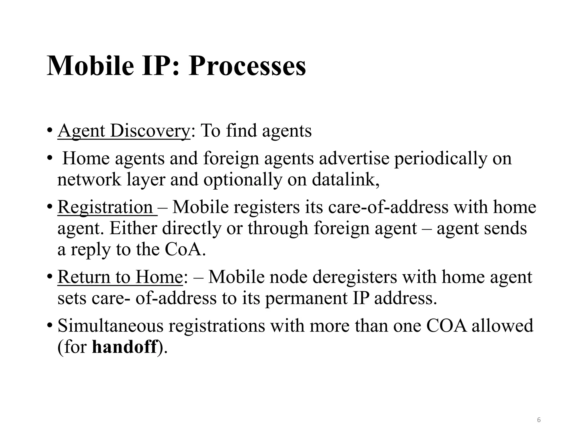 Mobile IP: Processes
• Agent Discovery: To find agents
• Home agents and foreign agents advertise periodically on
network layer and optionally on datalink,
• Registration – Mobile registers its care‐of‐address with home
agent. Either directly or through foreign agent – agent sends
a reply to the CoA.
• Return to Home: – Mobile node deregisters with home agent
sets care‐ of‐address to its permanent IP address.
• Simultaneous registrations with more than one COA allowed
(for handoff).
6
 